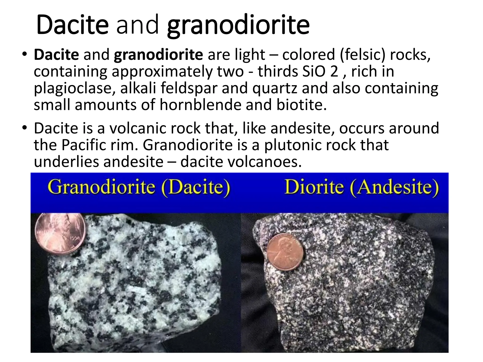 Dacite and granodiorite
• Dacite and granodiorite are light – colored (felsic) rocks,
containing approximately two - thirds SiO 2 , rich in
plagioclase, alkali feldspar and quartz and also containing
small amounts of hornblende and biotite.
• Dacite is a volcanic rock that, like andesite, occurs around
the Pacific rim. Granodiorite is a plutonic rock that
underlies andesite – dacite volcanoes.
 
