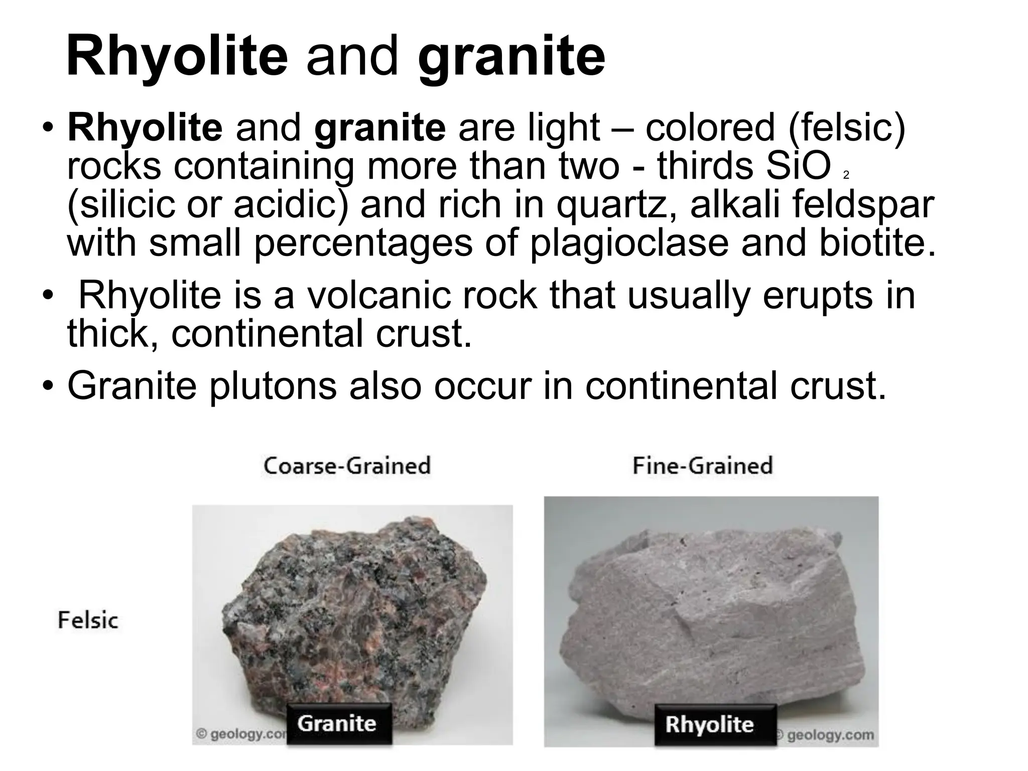 Rhyolite and granite
• Rhyolite and granite are light – colored (felsic)
rocks containing more than two - thirds SiO 2
(silicic or acidic) and rich in quartz, alkali feldspar
with small percentages of plagioclase and biotite.
• Rhyolite is a volcanic rock that usually erupts in
thick, continental crust.
• Granite plutons also occur in continental crust.
 