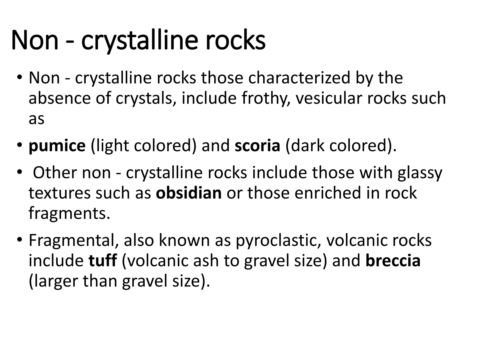 Non - crystalline rocks
• Non - crystalline rocks those characterized by the
absence of crystals, include frothy, vesicular rocks such
as
• pumice (light colored) and scoria (dark colored).
• Other non - crystalline rocks include those with glassy
textures such as obsidian or those enriched in rock
fragments.
• Fragmental, also known as pyroclastic, volcanic rocks
include tuff (volcanic ash to gravel size) and breccia
(larger than gravel size).
 