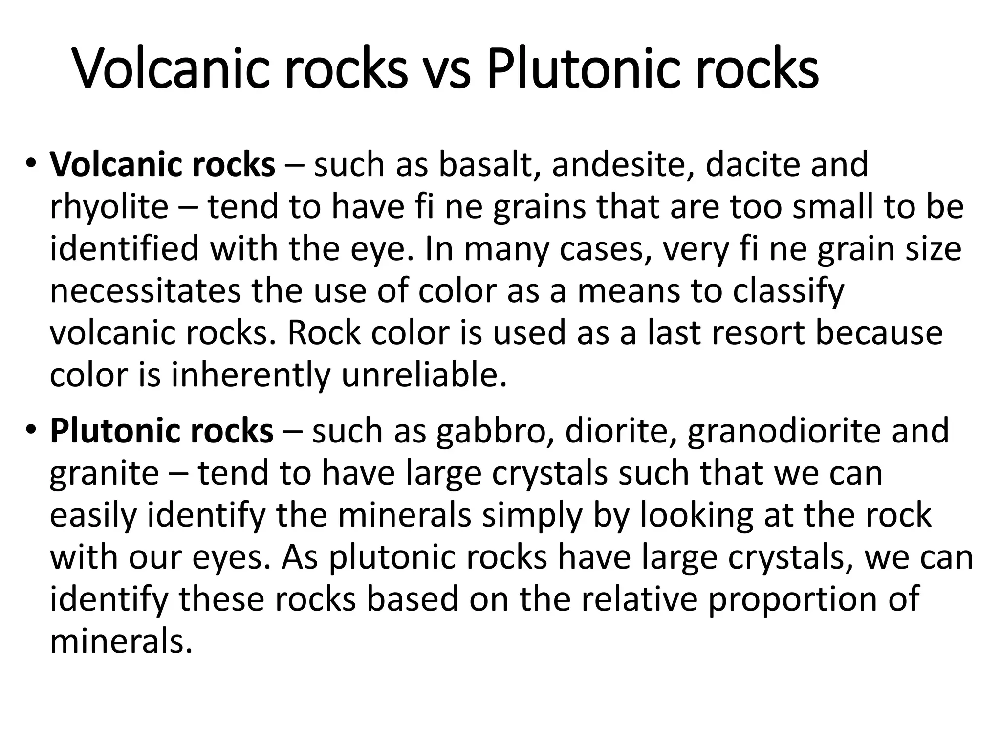 Volcanic rocks vs Plutonic rocks
• Volcanic rocks – such as basalt, andesite, dacite and
rhyolite – tend to have fi ne grains that are too small to be
identified with the eye. In many cases, very fi ne grain size
necessitates the use of color as a means to classify
volcanic rocks. Rock color is used as a last resort because
color is inherently unreliable.
• Plutonic rocks – such as gabbro, diorite, granodiorite and
granite – tend to have large crystals such that we can
easily identify the minerals simply by looking at the rock
with our eyes. As plutonic rocks have large crystals, we can
identify these rocks based on the relative proportion of
minerals.
 