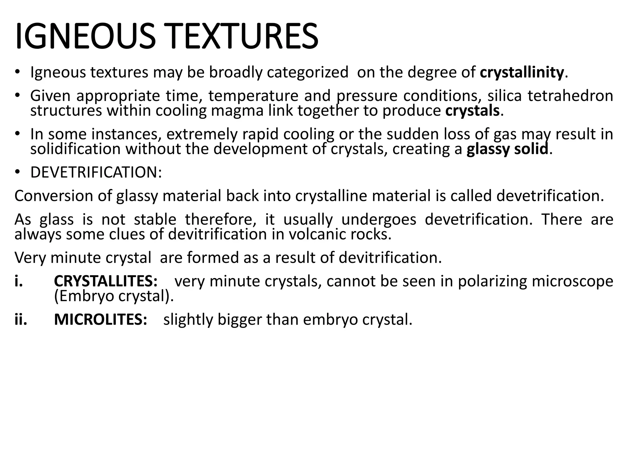 IGNEOUS TEXTURES
• Igneous textures may be broadly categorized on the degree of crystallinity.
• Given appropriate time, temperature and pressure conditions, silica tetrahedron
structures within cooling magma link together to produce crystals.
• In some instances, extremely rapid cooling or the sudden loss of gas may result in
solidification without the development of crystals, creating a glassy solid.
• DEVETRIFICATION:
Conversion of glassy material back into crystalline material is called devetrification.
As glass is not stable therefore, it usually undergoes devetrification. There are
always some clues of devitrification in volcanic rocks.
Very minute crystal are formed as a result of devitrification.
i. CRYSTALLITES: very minute crystals, cannot be seen in polarizing microscope
(Embryo crystal).
ii. MICROLITES: slightly bigger than embryo crystal.
 
