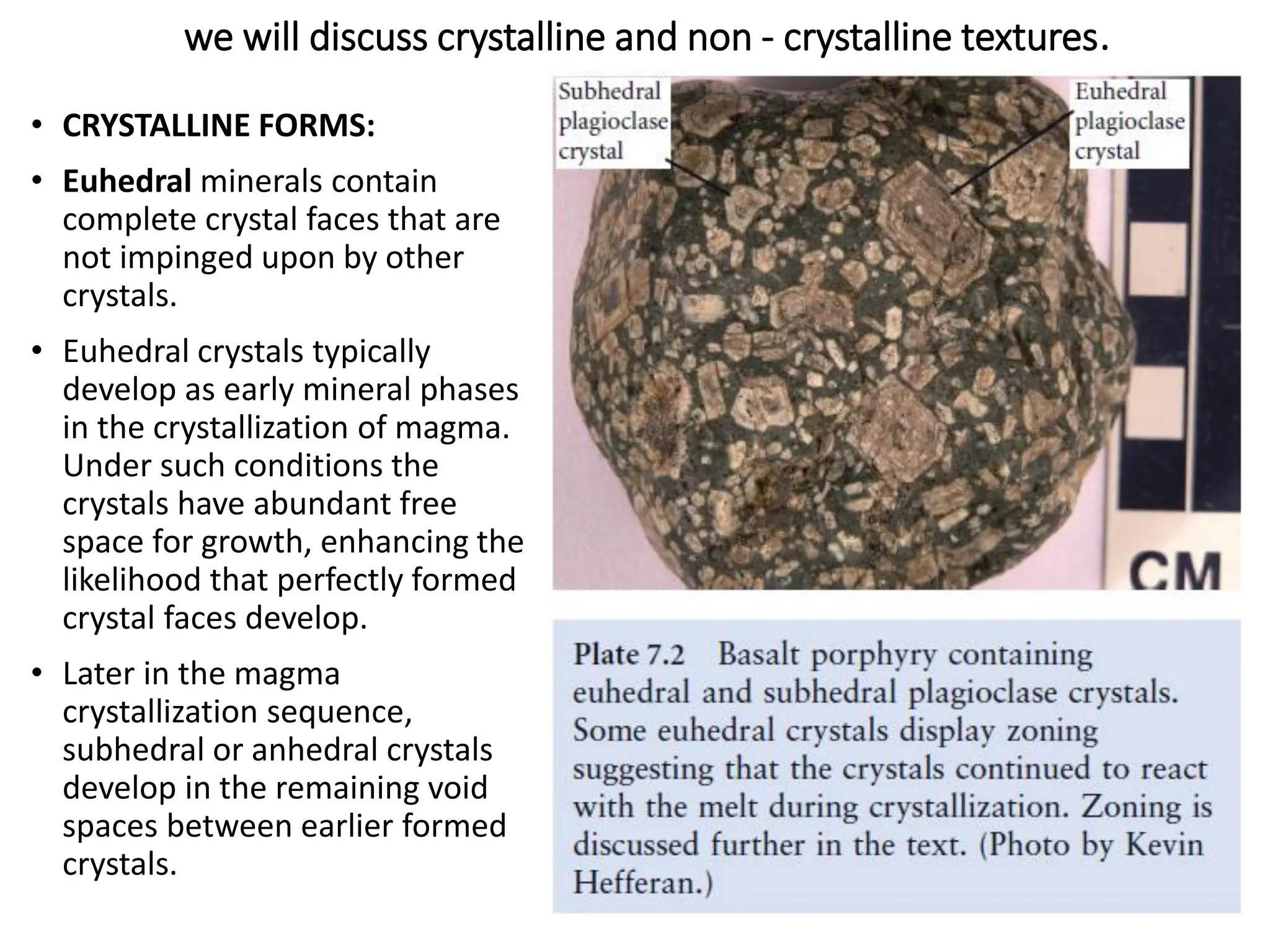 we will discuss crystalline and non - crystalline textures.
• CRYSTALLINE FORMS:
• Euhedral minerals contain
complete crystal faces that are
not impinged upon by other
crystals.
• Euhedral crystals typically
develop as early mineral phases
in the crystallization of magma.
Under such conditions the
crystals have abundant free
space for growth, enhancing the
likelihood that perfectly formed
crystal faces develop.
• Later in the magma
crystallization sequence,
subhedral or anhedral crystals
develop in the remaining void
spaces between earlier formed
crystals.
 