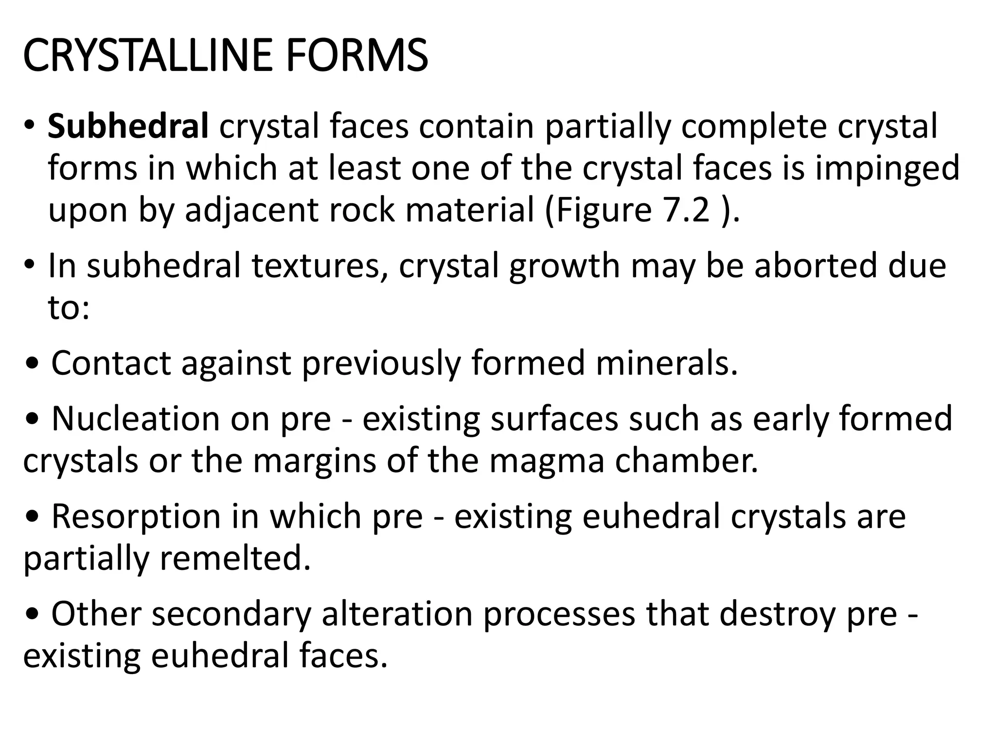 CRYSTALLINE FORMS
• Subhedral crystal faces contain partially complete crystal
forms in which at least one of the crystal faces is impinged
upon by adjacent rock material (Figure 7.2 ).
• In subhedral textures, crystal growth may be aborted due
to:
• Contact against previously formed minerals.
• Nucleation on pre - existing surfaces such as early formed
crystals or the margins of the magma chamber.
• Resorption in which pre - existing euhedral crystals are
partially remelted.
• Other secondary alteration processes that destroy pre -
existing euhedral faces.
 