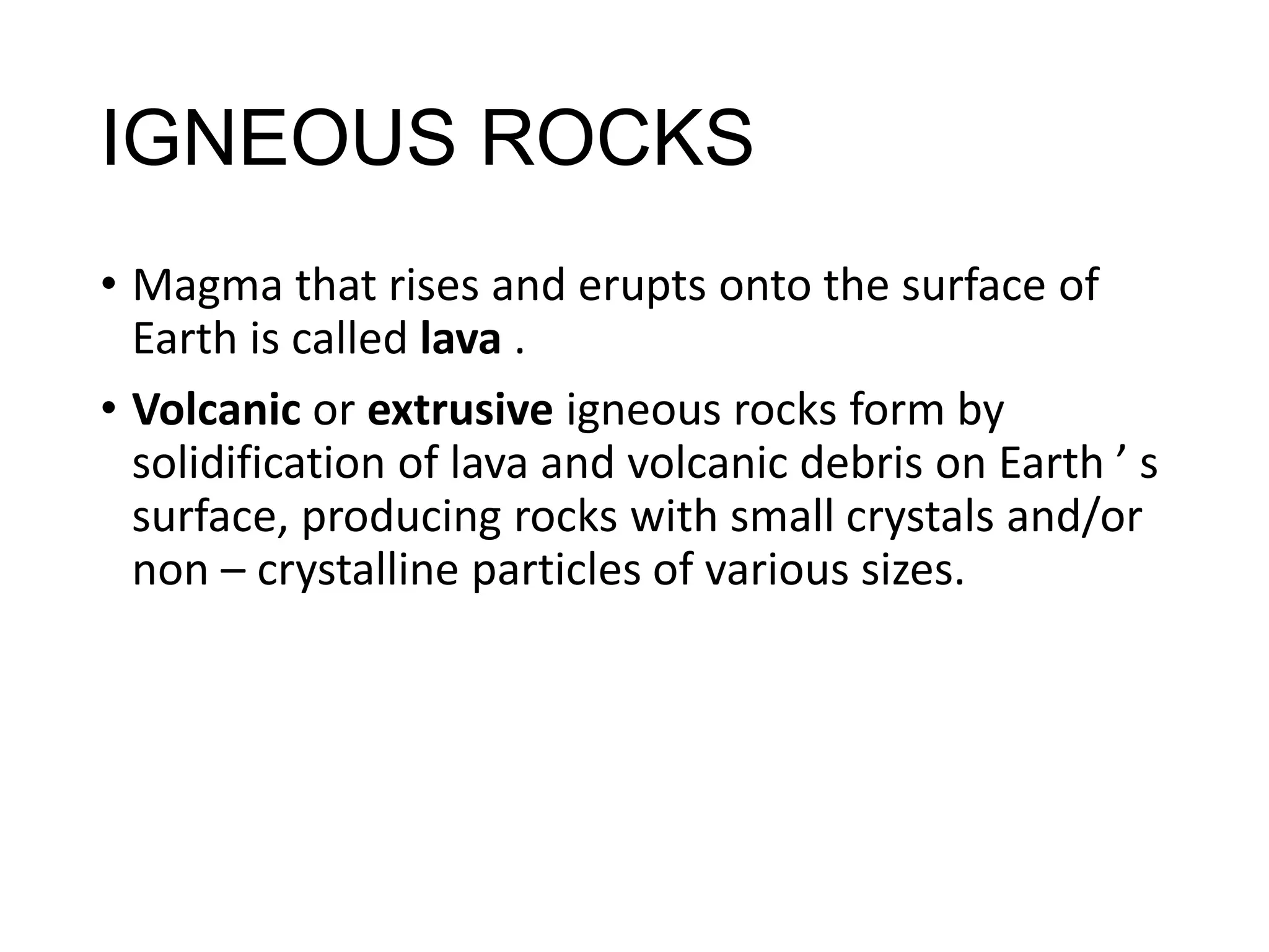 IGNEOUS ROCKS
• Magma that rises and erupts onto the surface of
Earth is called lava .
• Volcanic or extrusive igneous rocks form by
solidification of lava and volcanic debris on Earth ’ s
surface, producing rocks with small crystals and/or
non – crystalline particles of various sizes.
 
