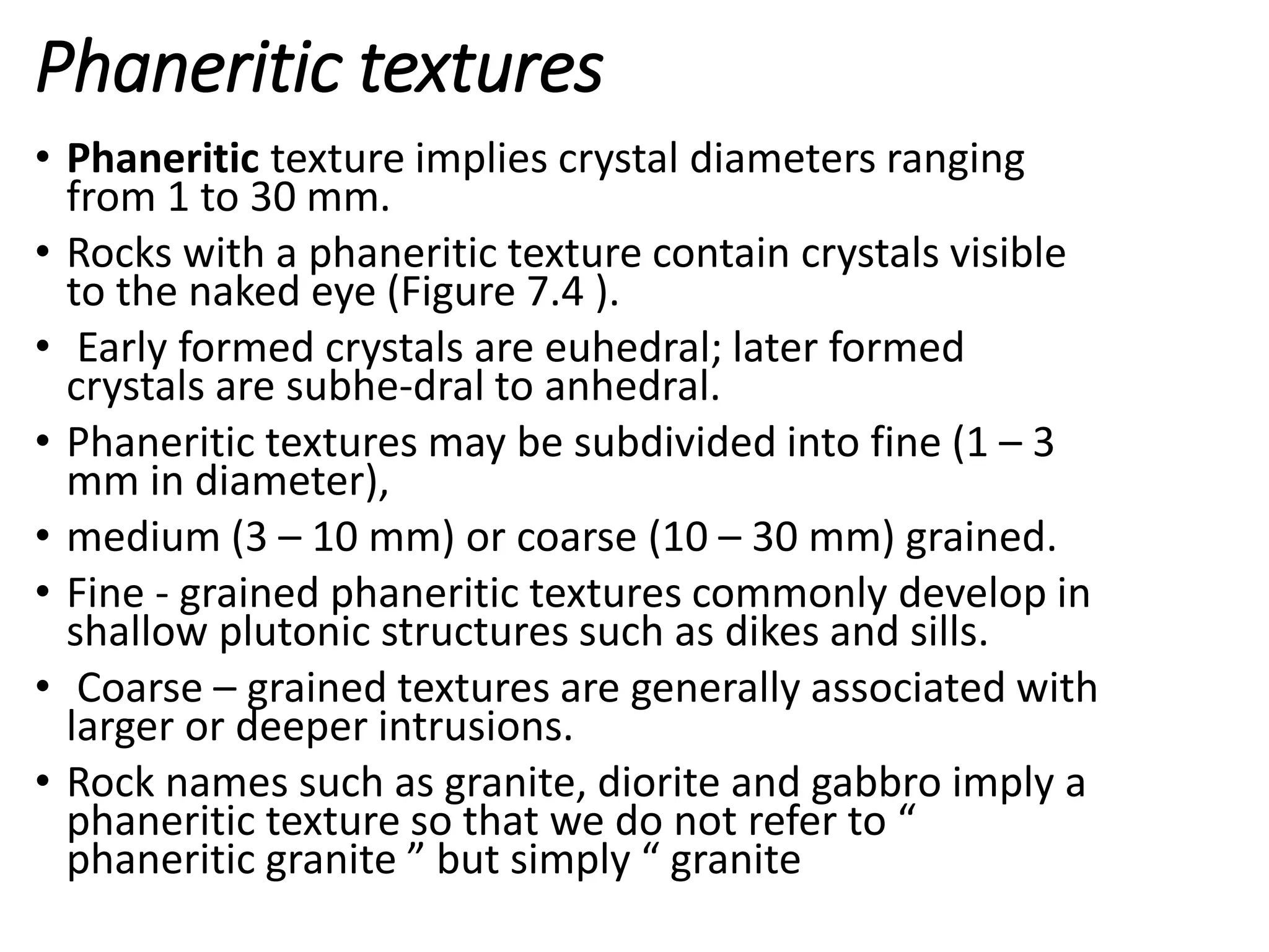 Phaneritic textures
• Phaneritic texture implies crystal diameters ranging
from 1 to 30 mm.
• Rocks with a phaneritic texture contain crystals visible
to the naked eye (Figure 7.4 ).
• Early formed crystals are euhedral; later formed
crystals are subhe-dral to anhedral.
• Phaneritic textures may be subdivided into fine (1 – 3
mm in diameter),
• medium (3 – 10 mm) or coarse (10 – 30 mm) grained.
• Fine - grained phaneritic textures commonly develop in
shallow plutonic structures such as dikes and sills.
• Coarse – grained textures are generally associated with
larger or deeper intrusions.
• Rock names such as granite, diorite and gabbro imply a
phaneritic texture so that we do not refer to “
phaneritic granite ” but simply “ granite
 