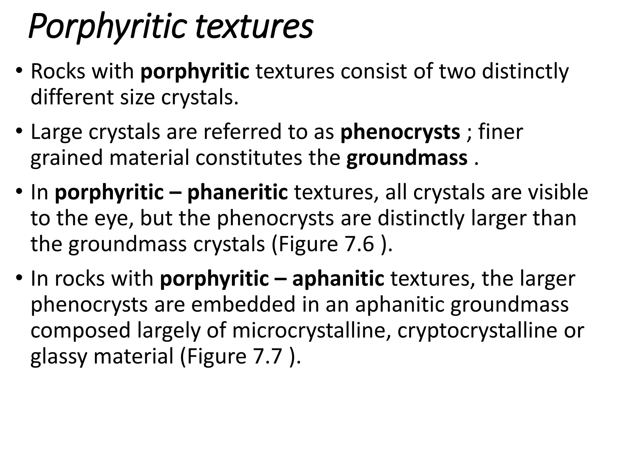 Porphyritic textures
• Rocks with porphyritic textures consist of two distinctly
different size crystals.
• Large crystals are referred to as phenocrysts ; finer
grained material constitutes the groundmass .
• In porphyritic – phaneritic textures, all crystals are visible
to the eye, but the phenocrysts are distinctly larger than
the groundmass crystals (Figure 7.6 ).
• In rocks with porphyritic – aphanitic textures, the larger
phenocrysts are embedded in an aphanitic groundmass
composed largely of microcrystalline, cryptocrystalline or
glassy material (Figure 7.7 ).
 