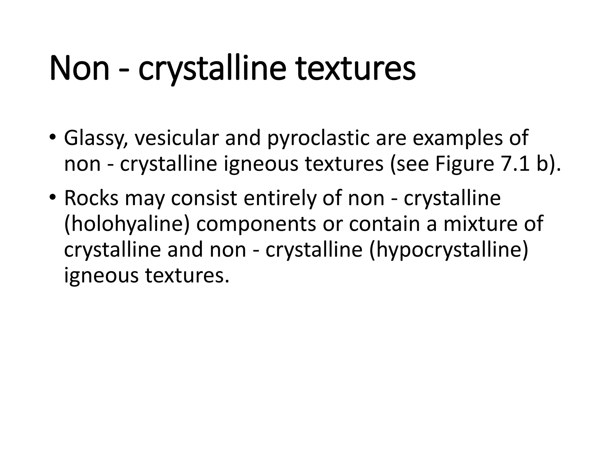 Non - crystalline textures
• Glassy, vesicular and pyroclastic are examples of
non - crystalline igneous textures (see Figure 7.1 b).
• Rocks may consist entirely of non - crystalline
(holohyaline) components or contain a mixture of
crystalline and non - crystalline (hypocrystalline)
igneous textures.
 
