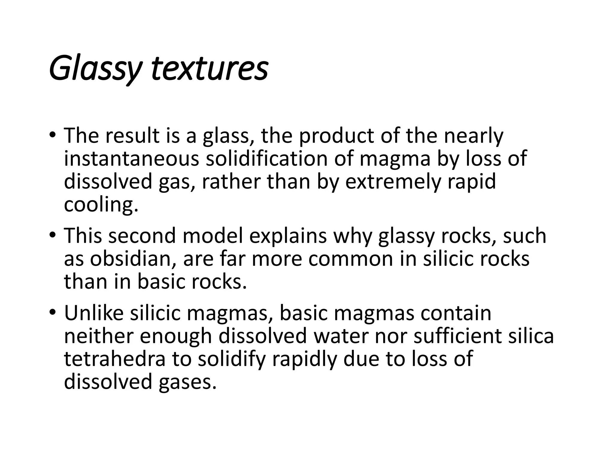 Glassy textures
• The result is a glass, the product of the nearly
instantaneous solidification of magma by loss of
dissolved gas, rather than by extremely rapid
cooling.
• This second model explains why glassy rocks, such
as obsidian, are far more common in silicic rocks
than in basic rocks.
• Unlike silicic magmas, basic magmas contain
neither enough dissolved water nor sufficient silica
tetrahedra to solidify rapidly due to loss of
dissolved gases.
 