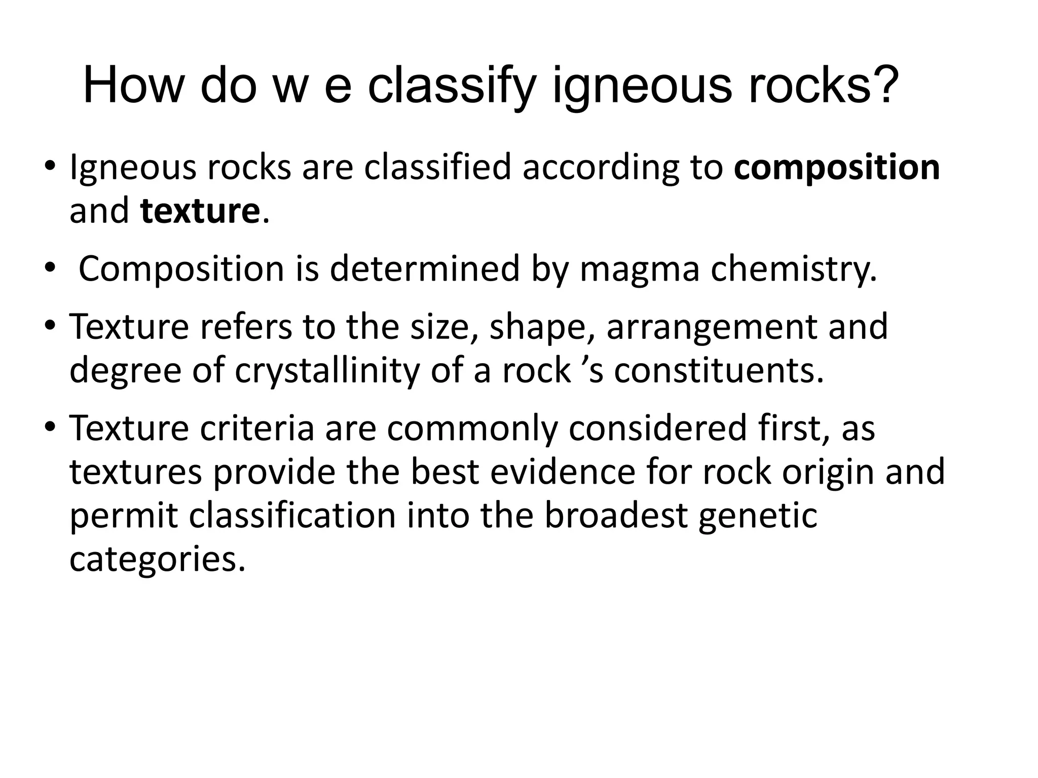 How do w e classify igneous rocks?
• Igneous rocks are classified according to composition
and texture.
• Composition is determined by magma chemistry.
• Texture refers to the size, shape, arrangement and
degree of crystallinity of a rock ’s constituents.
• Texture criteria are commonly considered first, as
textures provide the best evidence for rock origin and
permit classification into the broadest genetic
categories.
 