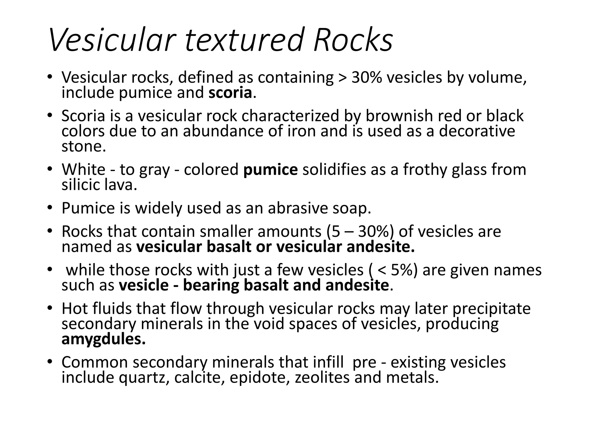 Vesicular textured Rocks
• Vesicular rocks, defined as containing > 30% vesicles by volume,
include pumice and scoria.
• Scoria is a vesicular rock characterized by brownish red or black
colors due to an abundance of iron and is used as a decorative
stone.
• White - to gray - colored pumice solidifies as a frothy glass from
silicic lava.
• Pumice is widely used as an abrasive soap.
• Rocks that contain smaller amounts (5 – 30%) of vesicles are
named as vesicular basalt or vesicular andesite.
• while those rocks with just a few vesicles ( < 5%) are given names
such as vesicle - bearing basalt and andesite.
• Hot fluids that flow through vesicular rocks may later precipitate
secondary minerals in the void spaces of vesicles, producing
amygdules.
• Common secondary minerals that infill pre - existing vesicles
include quartz, calcite, epidote, zeolites and metals.
 