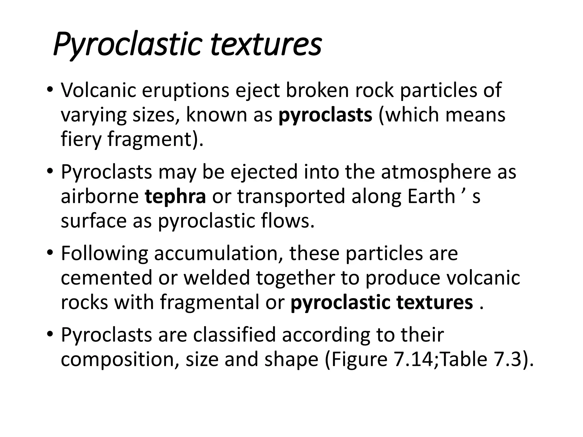 Pyroclastic textures
• Volcanic eruptions eject broken rock particles of
varying sizes, known as pyroclasts (which means
fiery fragment).
• Pyroclasts may be ejected into the atmosphere as
airborne tephra or transported along Earth ’ s
surface as pyroclastic flows.
• Following accumulation, these particles are
cemented or welded together to produce volcanic
rocks with fragmental or pyroclastic textures .
• Pyroclasts are classified according to their
composition, size and shape (Figure 7.14;Table 7.3).
 