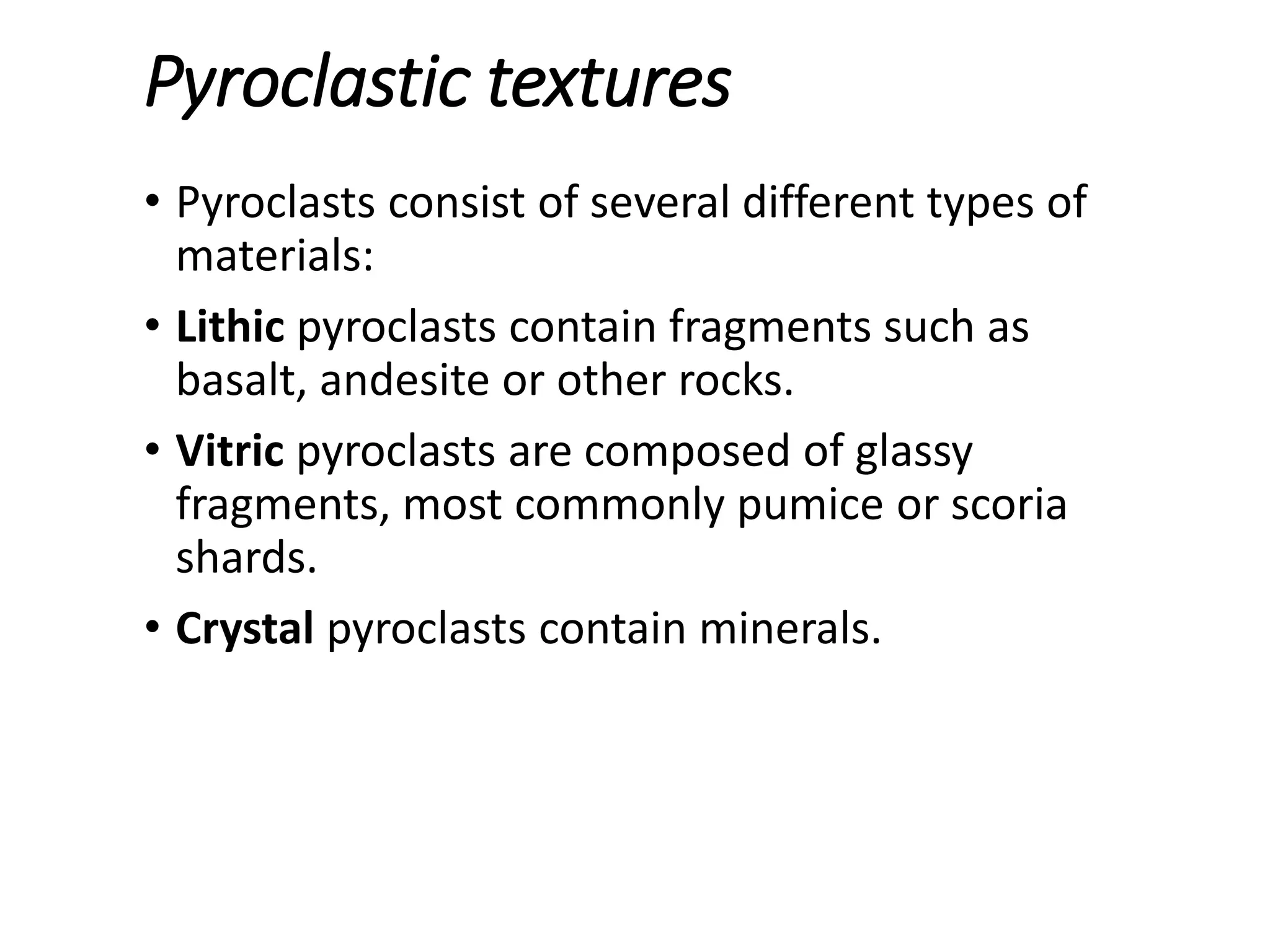 Pyroclastic textures
• Pyroclasts consist of several different types of
materials:
• Lithic pyroclasts contain fragments such as
basalt, andesite or other rocks.
• Vitric pyroclasts are composed of glassy
fragments, most commonly pumice or scoria
shards.
• Crystal pyroclasts contain minerals.
 