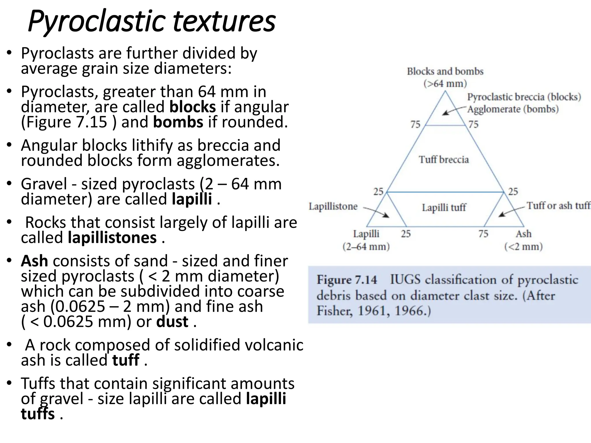 Pyroclastic textures
• Pyroclasts are further divided by
average grain size diameters:
• Pyroclasts, greater than 64 mm in
diameter, are called blocks if angular
(Figure 7.15 ) and bombs if rounded.
• Angular blocks lithify as breccia and
rounded blocks form agglomerates.
• Gravel - sized pyroclasts (2 – 64 mm
diameter) are called lapilli .
• Rocks that consist largely of lapilli are
called lapillistones .
• Ash consists of sand - sized and finer
sized pyroclasts ( < 2 mm diameter)
which can be subdivided into coarse
ash (0.0625 – 2 mm) and fine ash
( < 0.0625 mm) or dust .
• A rock composed of solidified volcanic
ash is called tuff .
• Tuffs that contain significant amounts
of gravel - size lapilli are called lapilli
tuffs .
 