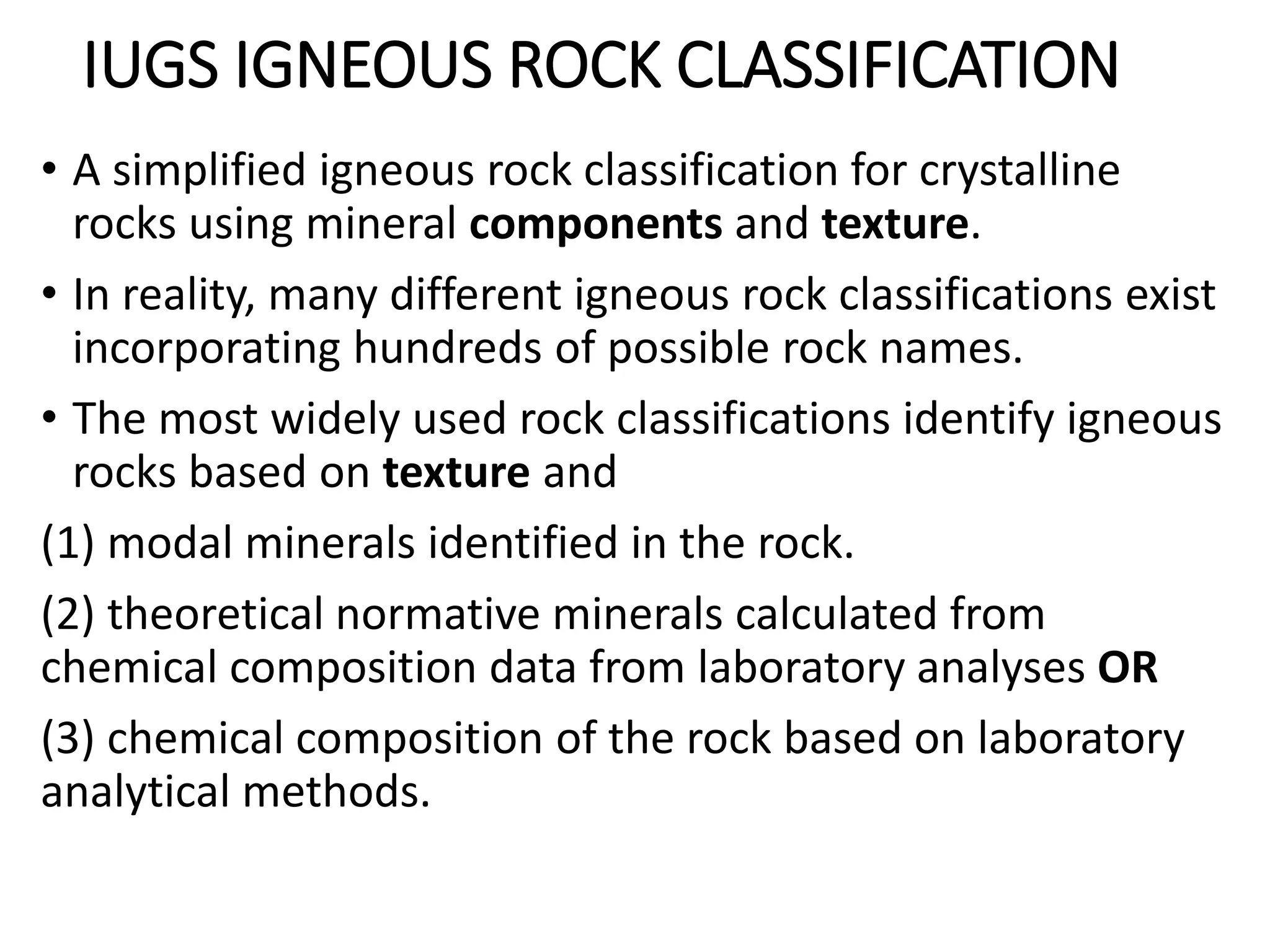 IUGS IGNEOUS ROCK CLASSIFICATION
• A simplified igneous rock classification for crystalline
rocks using mineral components and texture.
• In reality, many different igneous rock classifications exist
incorporating hundreds of possible rock names.
• The most widely used rock classifications identify igneous
rocks based on texture and
(1) modal minerals identified in the rock.
(2) theoretical normative minerals calculated from
chemical composition data from laboratory analyses OR
(3) chemical composition of the rock based on laboratory
analytical methods.
 