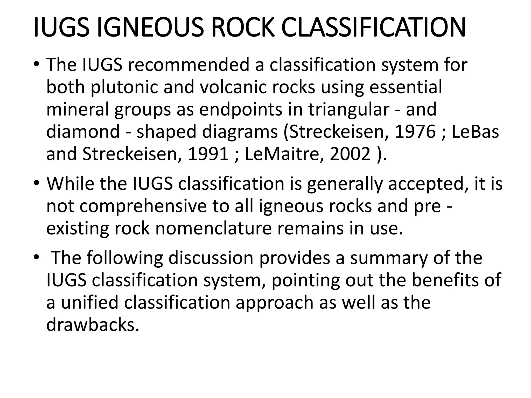 IUGS IGNEOUS ROCK CLASSIFICATION
• The IUGS recommended a classification system for
both plutonic and volcanic rocks using essential
mineral groups as endpoints in triangular - and
diamond - shaped diagrams (Streckeisen, 1976 ; LeBas
and Streckeisen, 1991 ; LeMaitre, 2002 ).
• While the IUGS classification is generally accepted, it is
not comprehensive to all igneous rocks and pre -
existing rock nomenclature remains in use.
• The following discussion provides a summary of the
IUGS classification system, pointing out the benefits of
a unified classification approach as well as the
drawbacks.
 