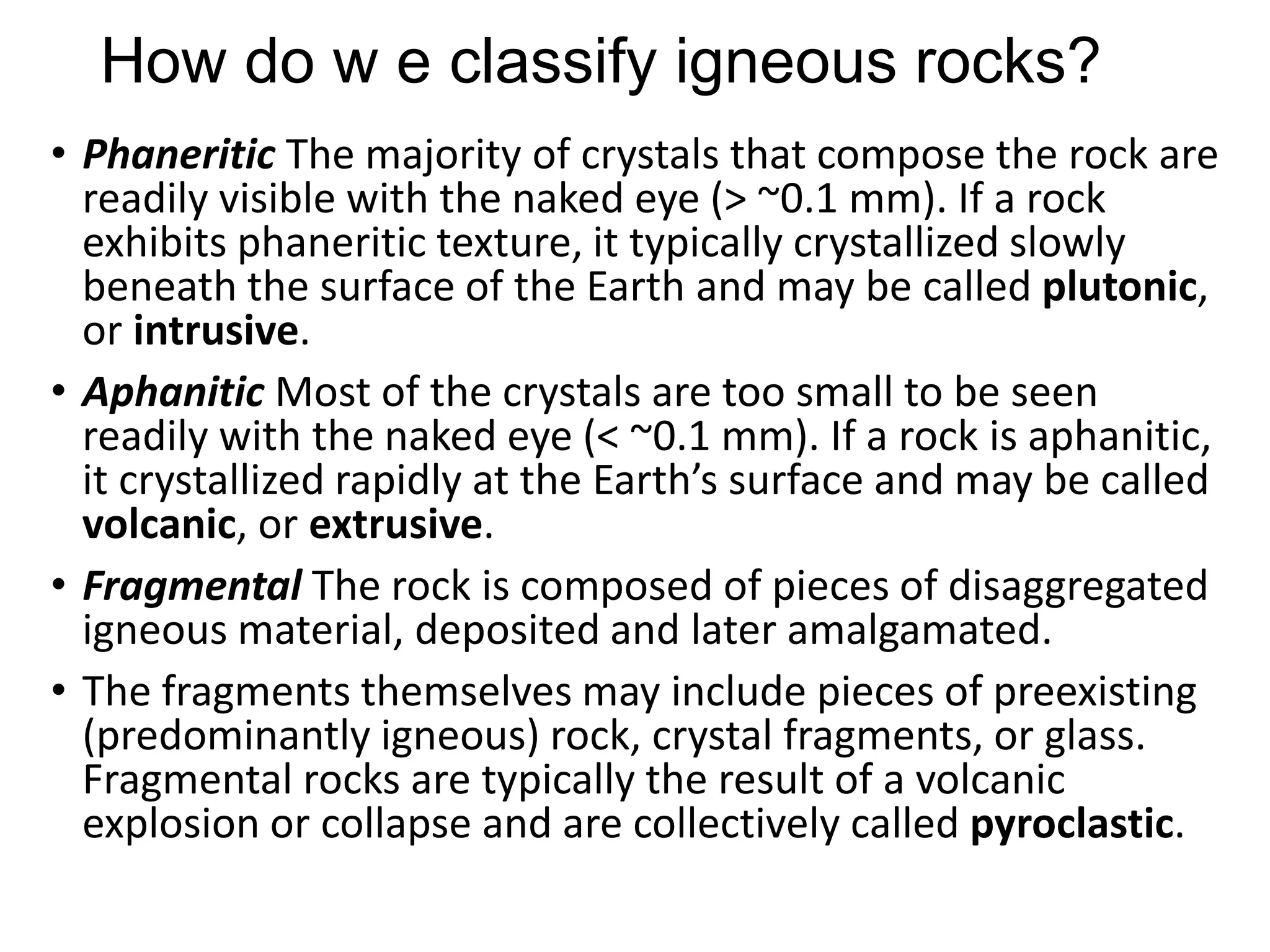 How do w e classify igneous rocks?
• Phaneritic The majority of crystals that compose the rock are
readily visible with the naked eye (> ~0.1 mm). If a rock
exhibits phaneritic texture, it typically crystallized slowly
beneath the surface of the Earth and may be called plutonic,
or intrusive.
• Aphanitic Most of the crystals are too small to be seen
readily with the naked eye (< ~0.1 mm). If a rock is aphanitic,
it crystallized rapidly at the Earth’s surface and may be called
volcanic, or extrusive.
• Fragmental The rock is composed of pieces of disaggregated
igneous material, deposited and later amalgamated.
• The fragments themselves may include pieces of preexisting
(predominantly igneous) rock, crystal fragments, or glass.
Fragmental rocks are typically the result of a volcanic
explosion or collapse and are collectively called pyroclastic.
 