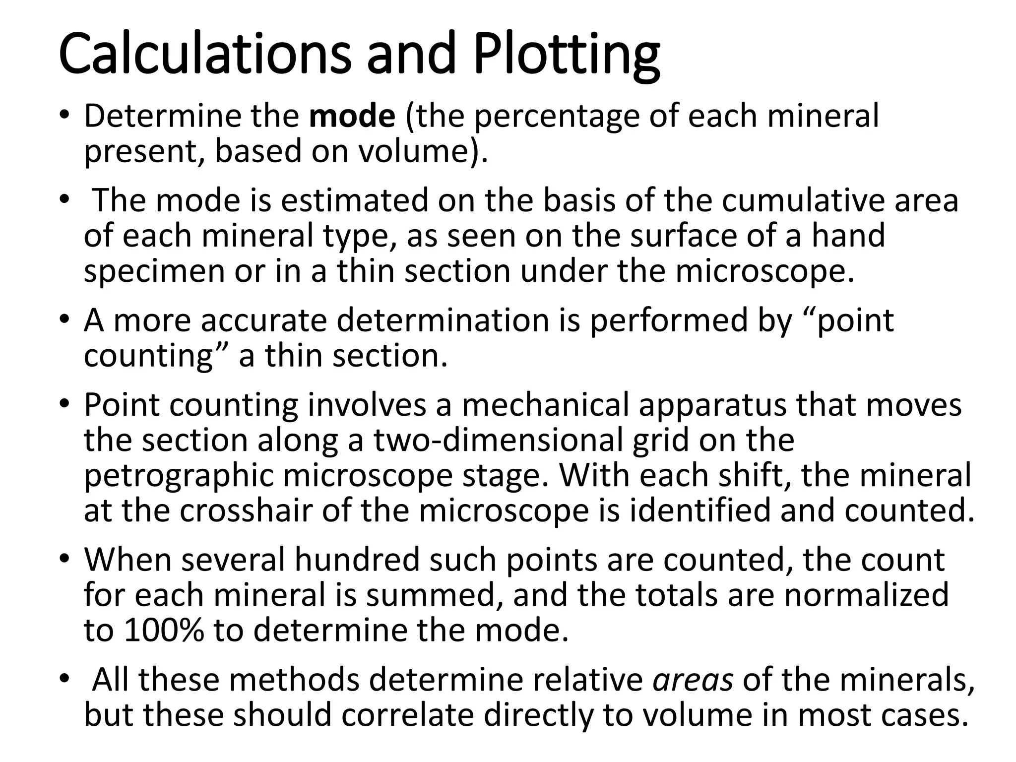 Calculations and Plotting
• Determine the mode (the percentage of each mineral
present, based on volume).
• The mode is estimated on the basis of the cumulative area
of each mineral type, as seen on the surface of a hand
specimen or in a thin section under the microscope.
• A more accurate determination is performed by “point
counting” a thin section.
• Point counting involves a mechanical apparatus that moves
the section along a two-dimensional grid on the
petrographic microscope stage. With each shift, the mineral
at the crosshair of the microscope is identified and counted.
• When several hundred such points are counted, the count
for each mineral is summed, and the totals are normalized
to 100% to determine the mode.
• All these methods determine relative areas of the minerals,
but these should correlate directly to volume in most cases.
 