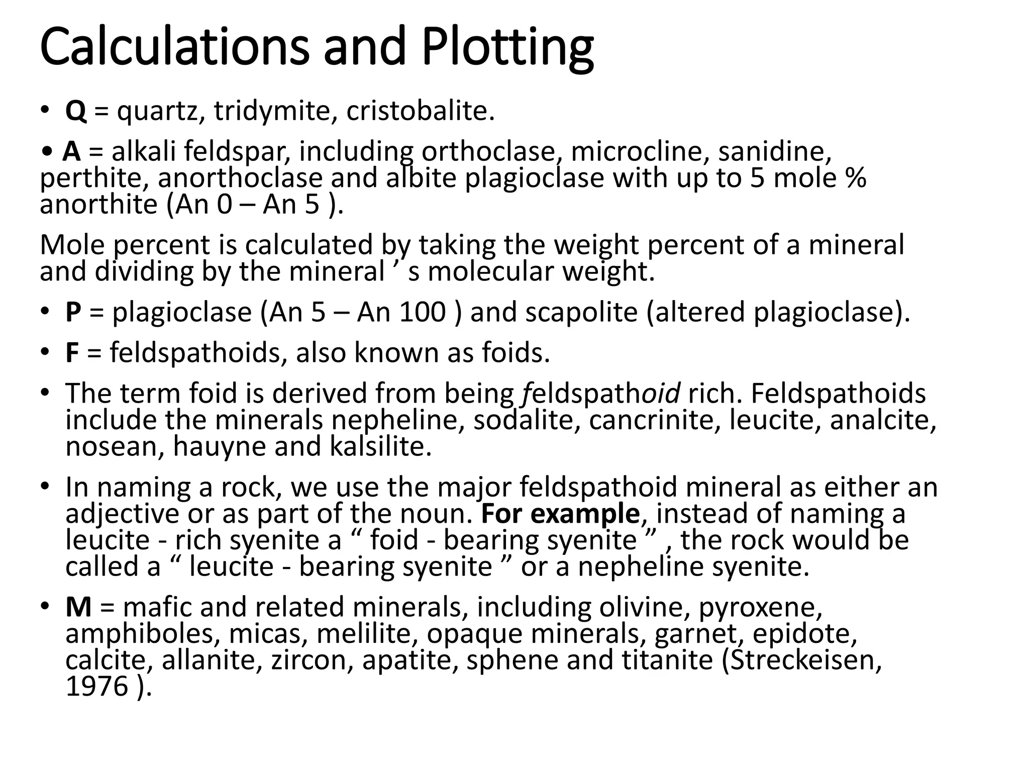 Calculations and Plotting
• Q = quartz, tridymite, cristobalite.
• A = alkali feldspar, including orthoclase, microcline, sanidine,
perthite, anorthoclase and albite plagioclase with up to 5 mole %
anorthite (An 0 – An 5 ).
Mole percent is calculated by taking the weight percent of a mineral
and dividing by the mineral ’ s molecular weight.
• P = plagioclase (An 5 – An 100 ) and scapolite (altered plagioclase).
• F = feldspathoids, also known as foids.
• The term foid is derived from being feldspathoid rich. Feldspathoids
include the minerals nepheline, sodalite, cancrinite, leucite, analcite,
nosean, hauyne and kalsilite.
• In naming a rock, we use the major feldspathoid mineral as either an
adjective or as part of the noun. For example, instead of naming a
leucite - rich syenite a “ foid - bearing syenite ” , the rock would be
called a “ leucite - bearing syenite ” or a nepheline syenite.
• M = mafic and related minerals, including olivine, pyroxene,
amphiboles, micas, melilite, opaque minerals, garnet, epidote,
calcite, allanite, zircon, apatite, sphene and titanite (Streckeisen,
1976 ).
 