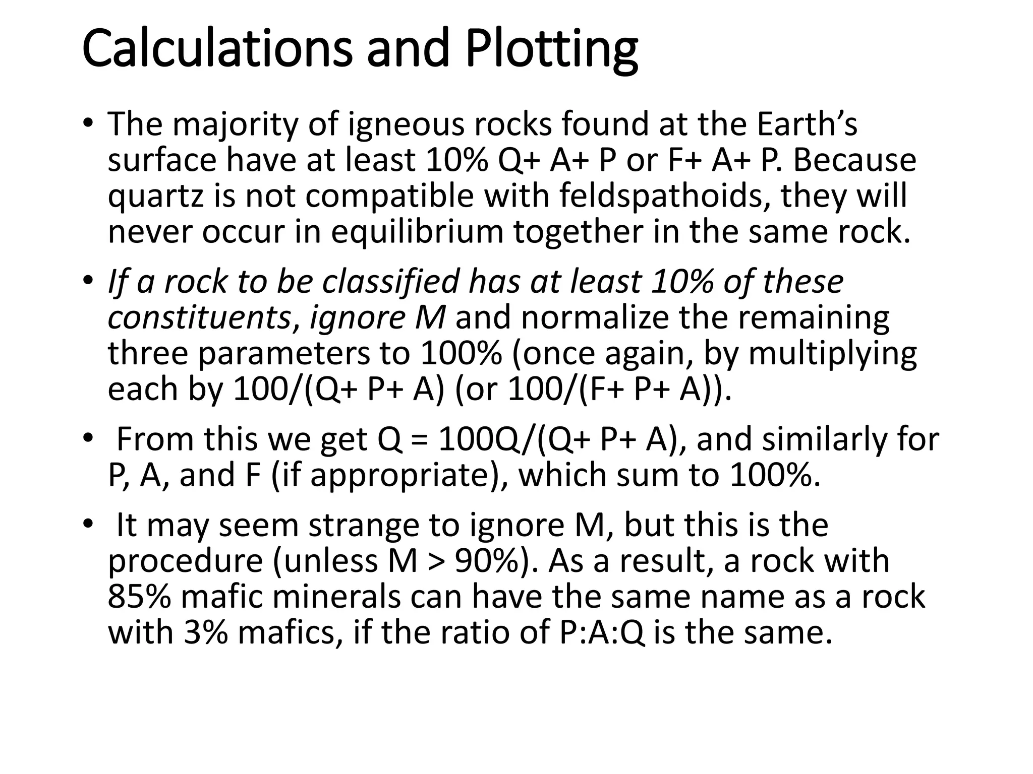 Calculations and Plotting
• The majority of igneous rocks found at the Earth’s
surface have at least 10% Q+ A+ P or F+ A+ P. Because
quartz is not compatible with feldspathoids, they will
never occur in equilibrium together in the same rock.
• If a rock to be classified has at least 10% of these
constituents, ignore M and normalize the remaining
three parameters to 100% (once again, by multiplying
each by 100/(Q+ P+ A) (or 100/(F+ P+ A)).
• From this we get Q = 100Q/(Q+ P+ A), and similarly for
P, A, and F (if appropriate), which sum to 100%.
• It may seem strange to ignore M, but this is the
procedure (unless M > 90%). As a result, a rock with
85% mafic minerals can have the same name as a rock
with 3% mafics, if the ratio of P:A:Q is the same.
 