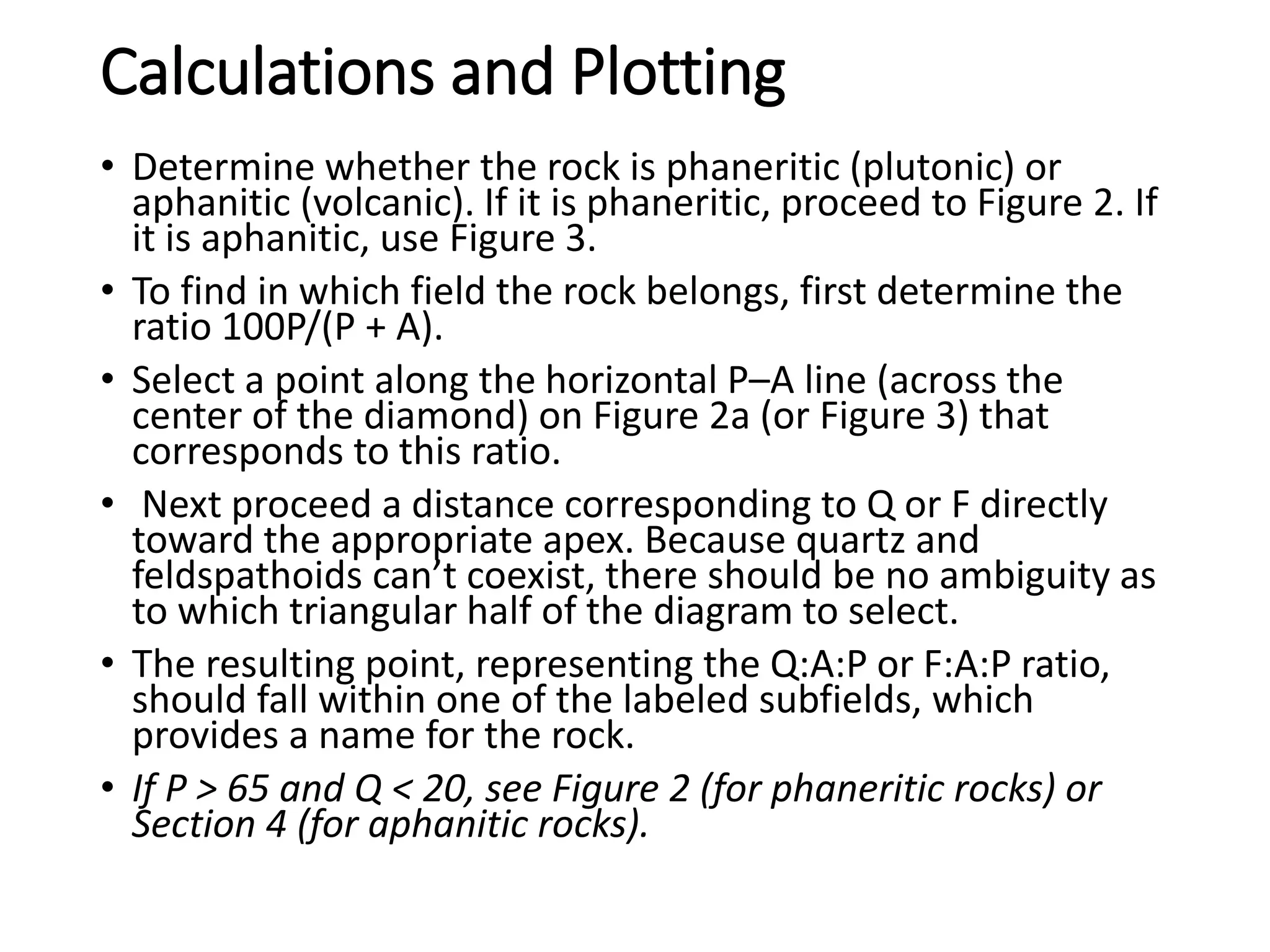 Calculations and Plotting
• Determine whether the rock is phaneritic (plutonic) or
aphanitic (volcanic). If it is phaneritic, proceed to Figure 2. If
it is aphanitic, use Figure 3.
• To find in which field the rock belongs, first determine the
ratio 100P/(P + A).
• Select a point along the horizontal P–A line (across the
center of the diamond) on Figure 2a (or Figure 3) that
corresponds to this ratio.
• Next proceed a distance corresponding to Q or F directly
toward the appropriate apex. Because quartz and
feldspathoids can’t coexist, there should be no ambiguity as
to which triangular half of the diagram to select.
• The resulting point, representing the Q:A:P or F:A:P ratio,
should fall within one of the labeled subfields, which
provides a name for the rock.
• If P > 65 and Q < 20, see Figure 2 (for phaneritic rocks) or
Section 4 (for aphanitic rocks).
 