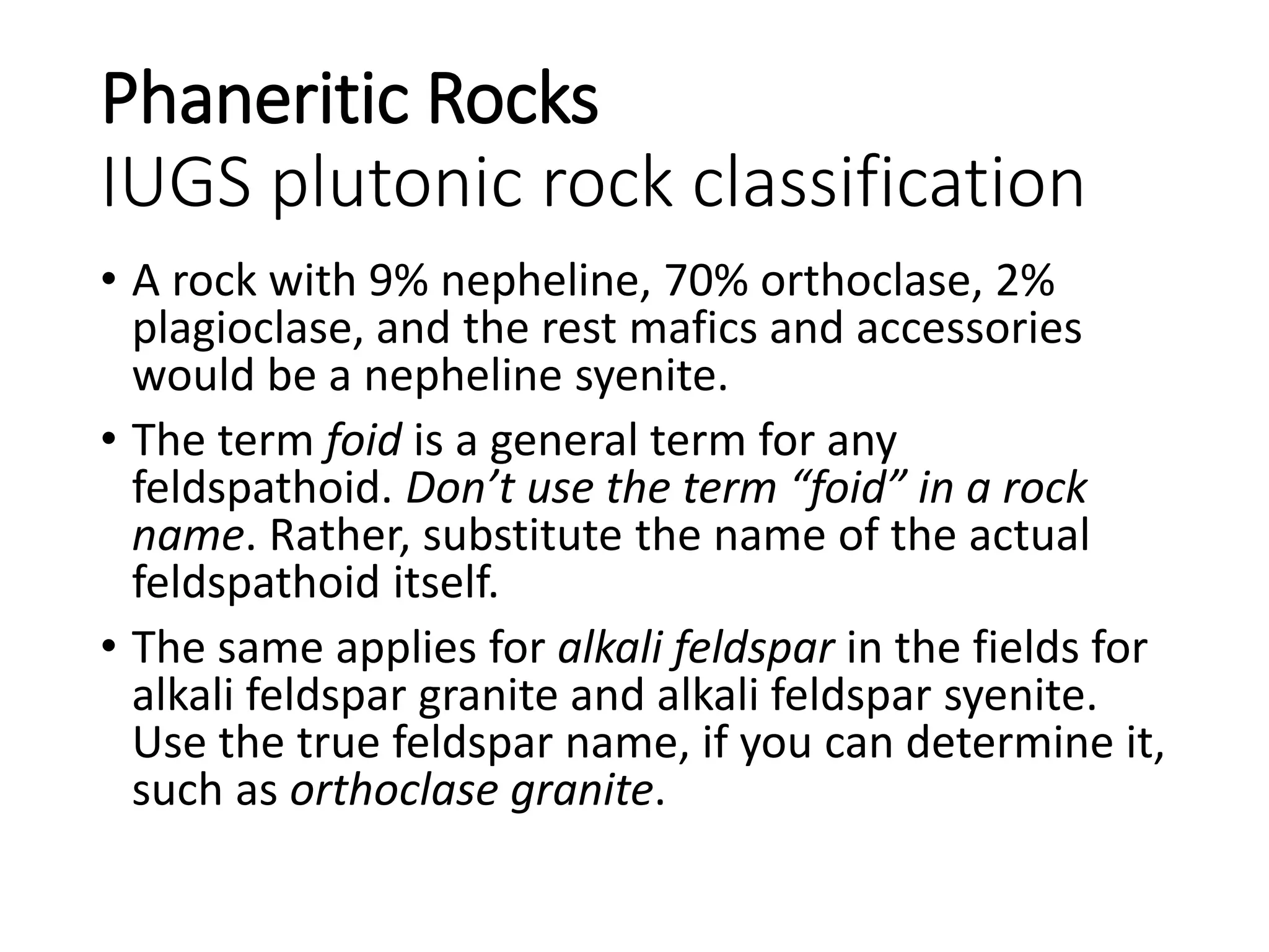 Phaneritic Rocks
IUGS plutonic rock classification
• A rock with 9% nepheline, 70% orthoclase, 2%
plagioclase, and the rest mafics and accessories
would be a nepheline syenite.
• The term foid is a general term for any
feldspathoid. Don’t use the term “foid” in a rock
name. Rather, substitute the name of the actual
feldspathoid itself.
• The same applies for alkali feldspar in the fields for
alkali feldspar granite and alkali feldspar syenite.
Use the true feldspar name, if you can determine it,
such as orthoclase granite.
 