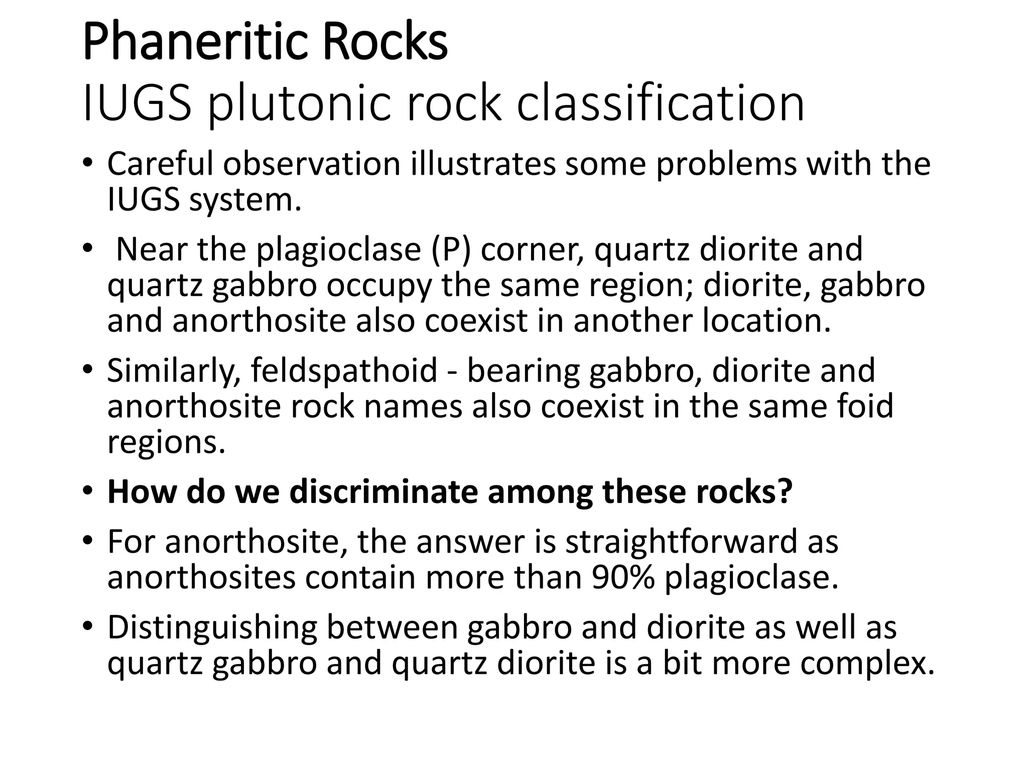 Phaneritic Rocks
IUGS plutonic rock classification
• Careful observation illustrates some problems with the
IUGS system.
• Near the plagioclase (P) corner, quartz diorite and
quartz gabbro occupy the same region; diorite, gabbro
and anorthosite also coexist in another location.
• Similarly, feldspathoid - bearing gabbro, diorite and
anorthosite rock names also coexist in the same foid
regions.
• How do we discriminate among these rocks?
• For anorthosite, the answer is straightforward as
anorthosites contain more than 90% plagioclase.
• Distinguishing between gabbro and diorite as well as
quartz gabbro and quartz diorite is a bit more complex.
 