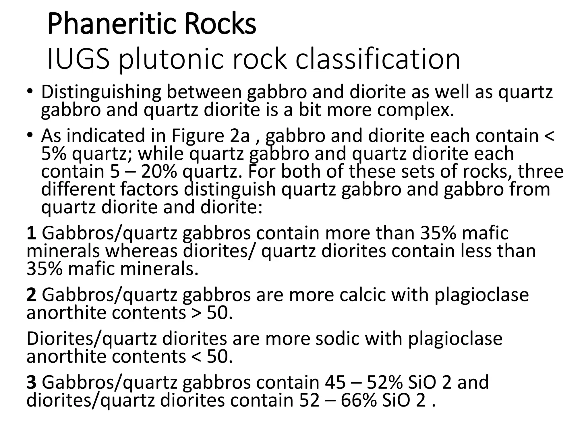 Phaneritic Rocks
IUGS plutonic rock classification
• Distinguishing between gabbro and diorite as well as quartz
gabbro and quartz diorite is a bit more complex.
• As indicated in Figure 2a , gabbro and diorite each contain <
5% quartz; while quartz gabbro and quartz diorite each
contain 5 – 20% quartz. For both of these sets of rocks, three
different factors distinguish quartz gabbro and gabbro from
quartz diorite and diorite:
1 Gabbros/quartz gabbros contain more than 35% mafic
minerals whereas diorites/ quartz diorites contain less than
35% mafic minerals.
2 Gabbros/quartz gabbros are more calcic with plagioclase
anorthite contents > 50.
Diorites/quartz diorites are more sodic with plagioclase
anorthite contents < 50.
3 Gabbros/quartz gabbros contain 45 – 52% SiO 2 and
diorites/quartz diorites contain 52 – 66% SiO 2 .
 