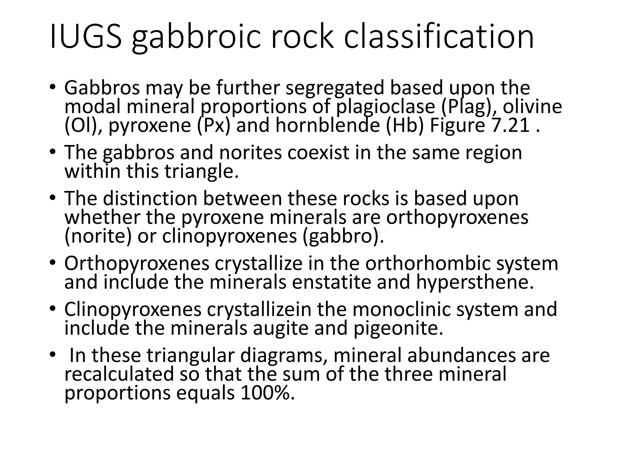 IUGS gabbroic rock classification
• Gabbros may be further segregated based upon the
modal mineral proportions of plagioclase (Plag), olivine
(Ol), pyroxene (Px) and hornblende (Hb) Figure 7.21 .
• The gabbros and norites coexist in the same region
within this triangle.
• The distinction between these rocks is based upon
whether the pyroxene minerals are orthopyroxenes
(norite) or clinopyroxenes (gabbro).
• Orthopyroxenes crystallize in the orthorhombic system
and include the minerals enstatite and hypersthene.
• Clinopyroxenes crystallizein the monoclinic system and
include the minerals augite and pigeonite.
• In these triangular diagrams, mineral abundances are
recalculated so that the sum of the three mineral
proportions equals 100%.
 