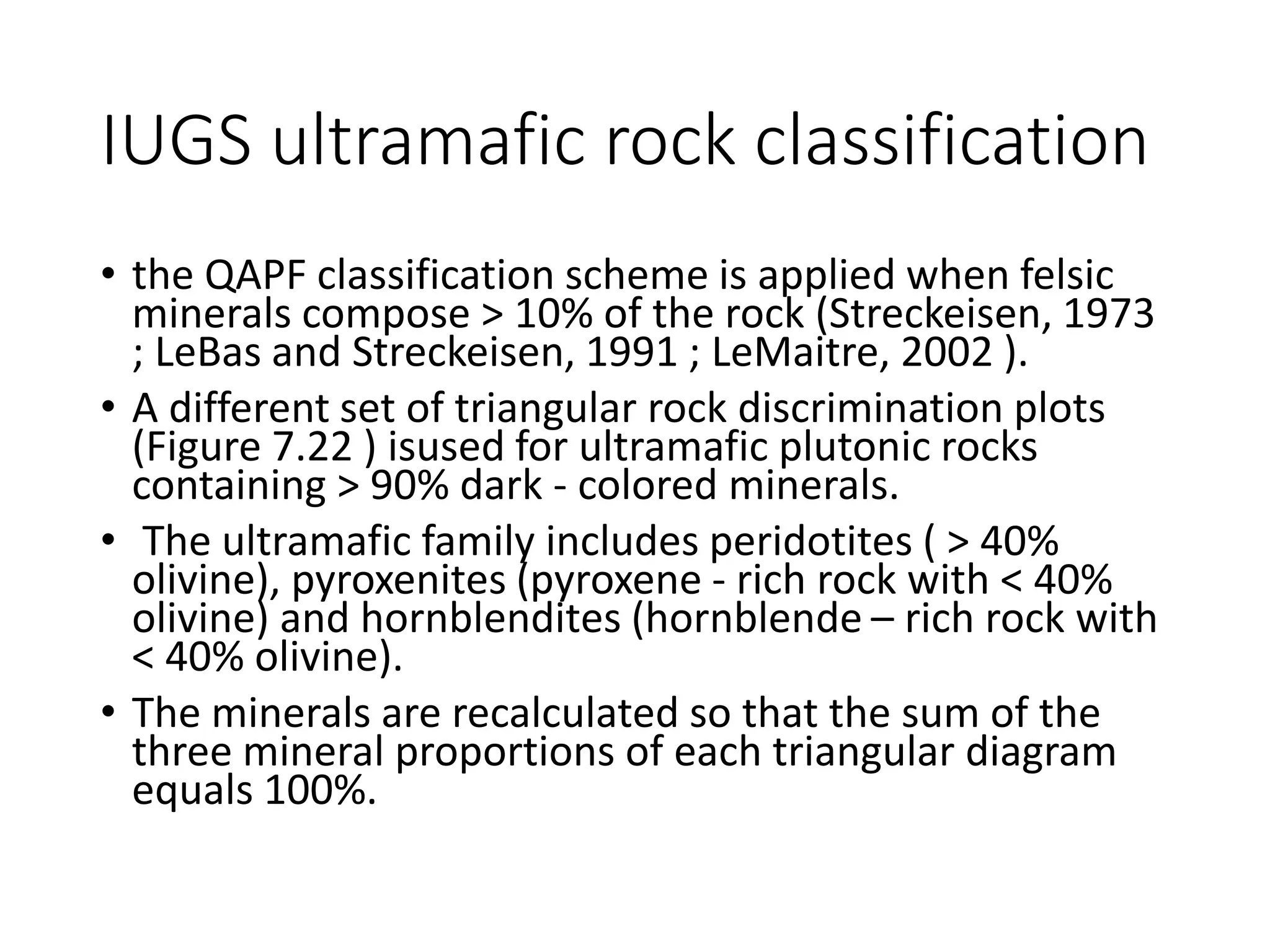 IUGS ultramafic rock classification
• the QAPF classification scheme is applied when felsic
minerals compose > 10% of the rock (Streckeisen, 1973
; LeBas and Streckeisen, 1991 ; LeMaitre, 2002 ).
• A different set of triangular rock discrimination plots
(Figure 7.22 ) isused for ultramafic plutonic rocks
containing > 90% dark - colored minerals.
• The ultramafic family includes peridotites ( > 40%
olivine), pyroxenites (pyroxene - rich rock with < 40%
olivine) and hornblendites (hornblende – rich rock with
< 40% olivine).
• The minerals are recalculated so that the sum of the
three mineral proportions of each triangular diagram
equals 100%.
 