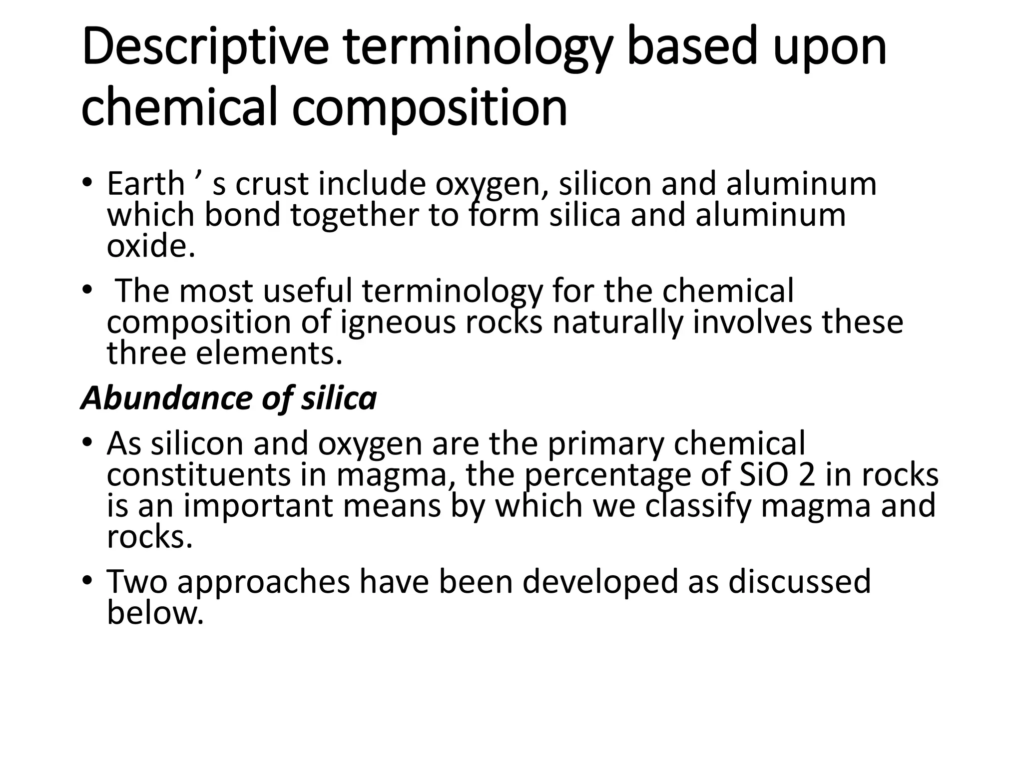Descriptive terminology based upon
chemical composition
• Earth ’ s crust include oxygen, silicon and aluminum
which bond together to form silica and aluminum
oxide.
• The most useful terminology for the chemical
composition of igneous rocks naturally involves these
three elements.
Abundance of silica
• As silicon and oxygen are the primary chemical
constituents in magma, the percentage of SiO 2 in rocks
is an important means by which we classify magma and
rocks.
• Two approaches have been developed as discussed
below.
 