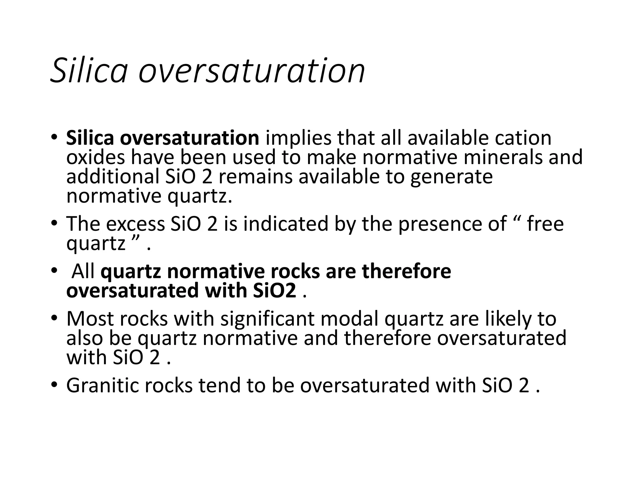 Silica oversaturation
• Silica oversaturation implies that all available cation
oxides have been used to make normative minerals and
additional SiO 2 remains available to generate
normative quartz.
• The excess SiO 2 is indicated by the presence of “ free
quartz ” .
• All quartz normative rocks are therefore
oversaturated with SiO2 .
• Most rocks with significant modal quartz are likely to
also be quartz normative and therefore oversaturated
with SiO 2 .
• Granitic rocks tend to be oversaturated with SiO 2 .
 