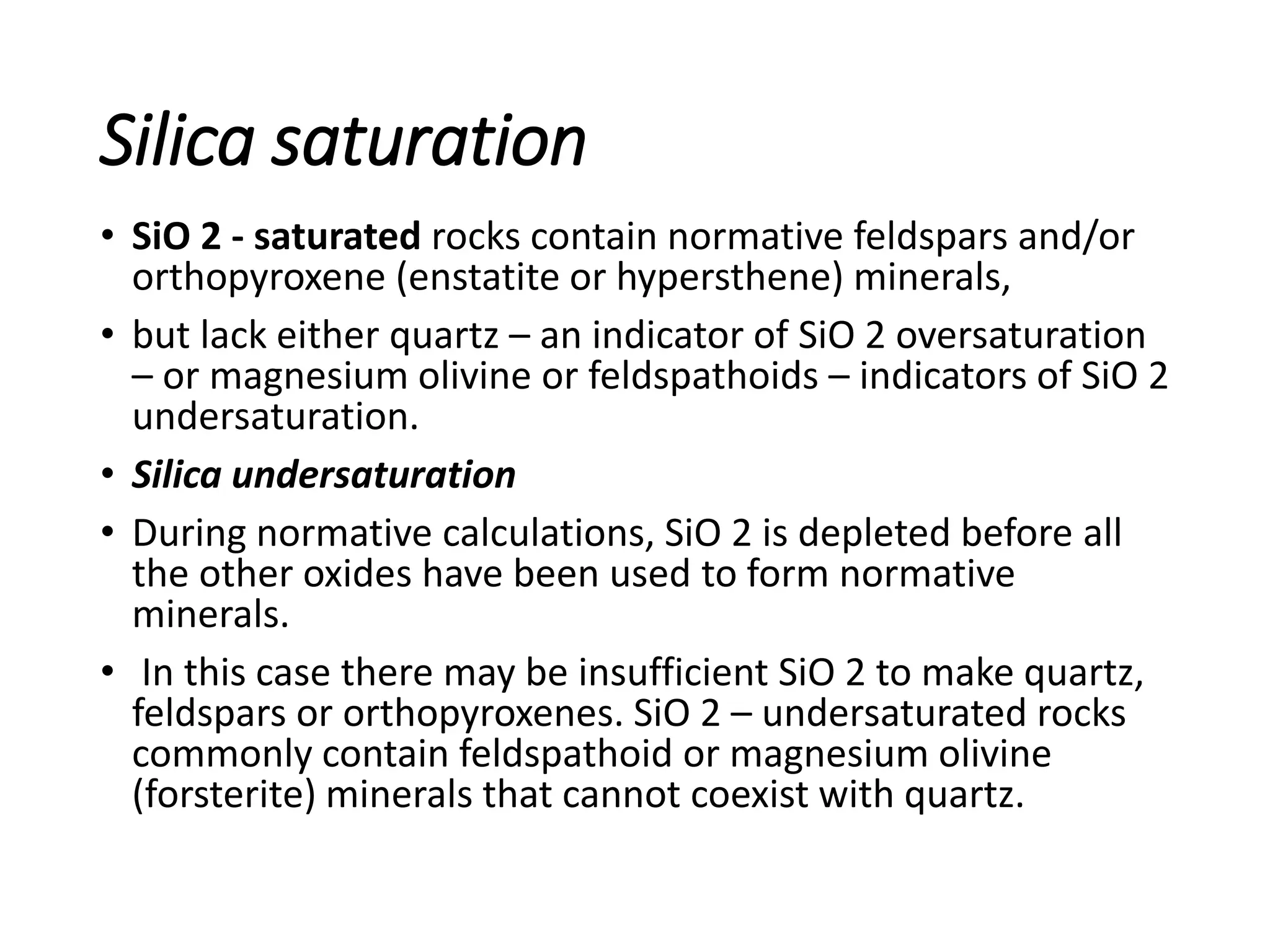 Silica saturation
• SiO 2 - saturated rocks contain normative feldspars and/or
orthopyroxene (enstatite or hypersthene) minerals,
• but lack either quartz – an indicator of SiO 2 oversaturation
– or magnesium olivine or feldspathoids – indicators of SiO 2
undersaturation.
• Silica undersaturation
• During normative calculations, SiO 2 is depleted before all
the other oxides have been used to form normative
minerals.
• In this case there may be insufficient SiO 2 to make quartz,
feldspars or orthopyroxenes. SiO 2 – undersaturated rocks
commonly contain feldspathoid or magnesium olivine
(forsterite) minerals that cannot coexist with quartz.
 