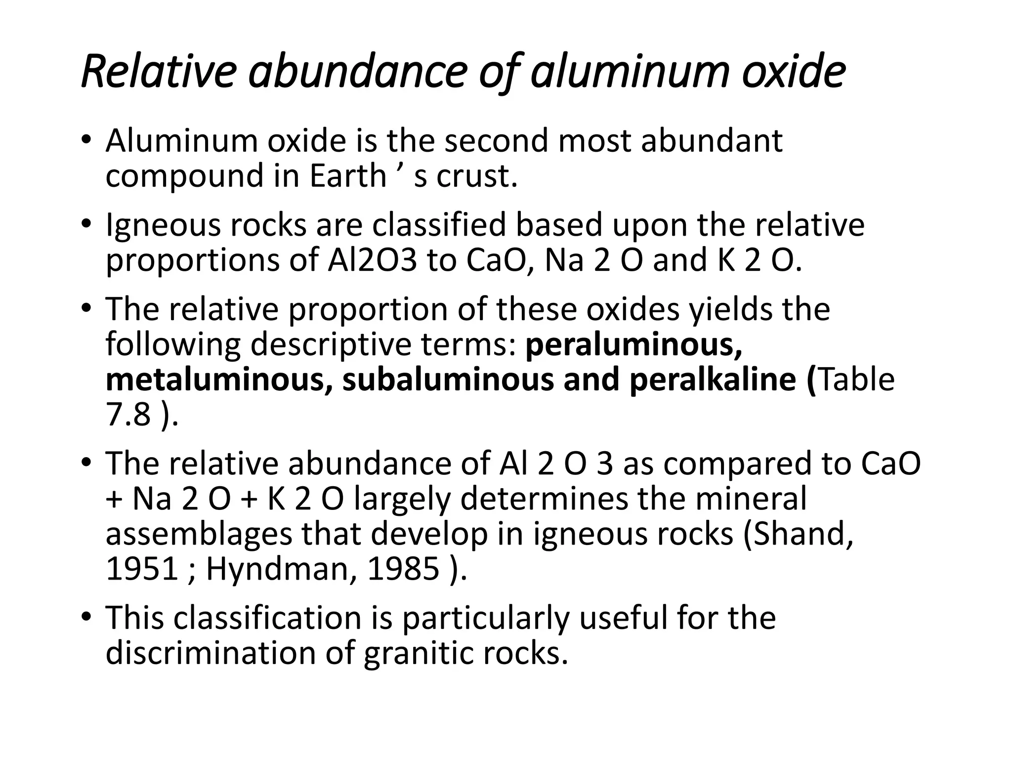 Relative abundance of aluminum oxide
• Aluminum oxide is the second most abundant
compound in Earth ’ s crust.
• Igneous rocks are classified based upon the relative
proportions of Al2O3 to CaO, Na 2 O and K 2 O.
• The relative proportion of these oxides yields the
following descriptive terms: peraluminous,
metaluminous, subaluminous and peralkaline (Table
7.8 ).
• The relative abundance of Al 2 O 3 as compared to CaO
+ Na 2 O + K 2 O largely determines the mineral
assemblages that develop in igneous rocks (Shand,
1951 ; Hyndman, 1985 ).
• This classification is particularly useful for the
discrimination of granitic rocks.
 