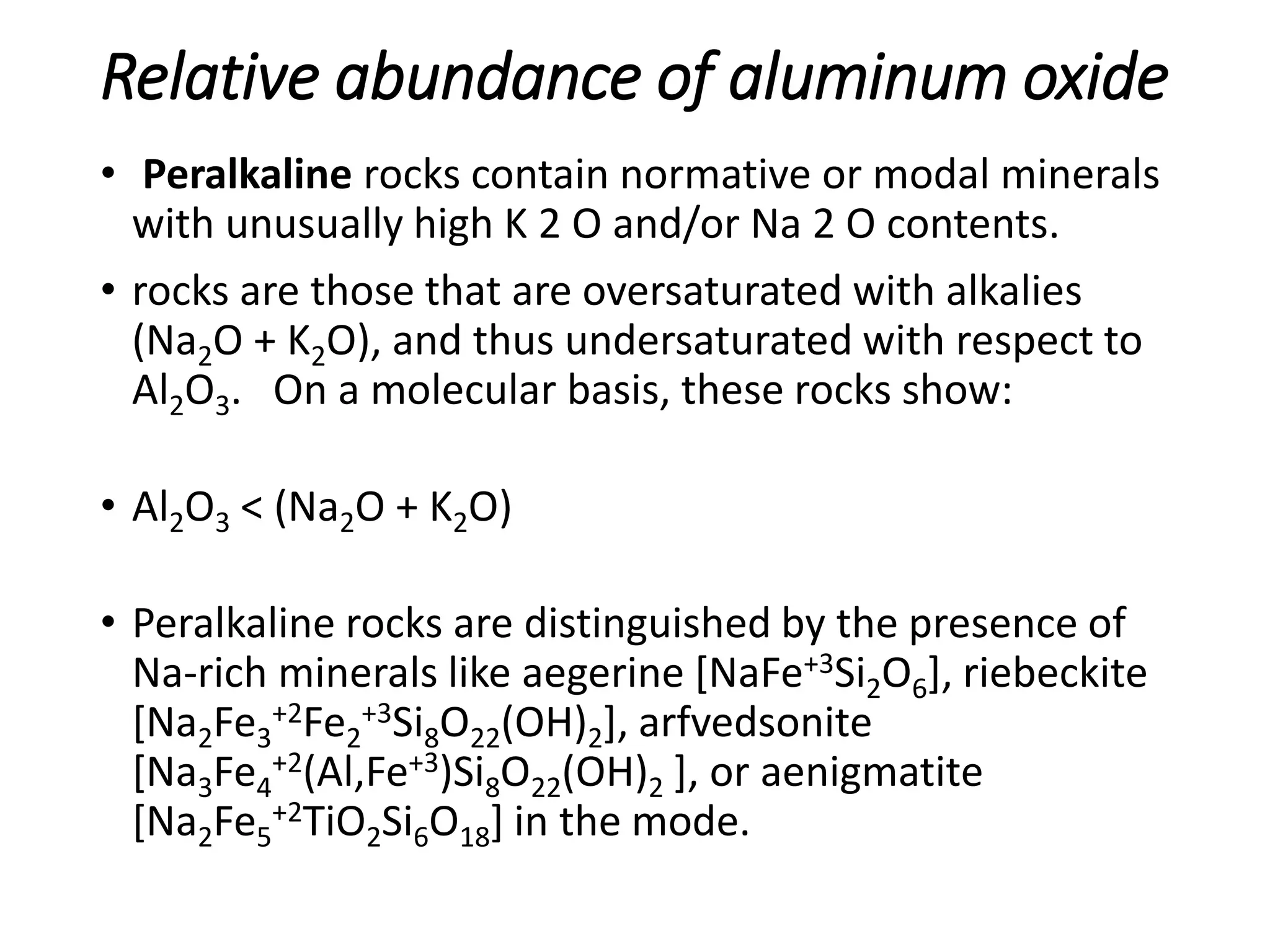 Relative abundance of aluminum oxide
• Peralkaline rocks contain normative or modal minerals
with unusually high K 2 O and/or Na 2 O contents.
• rocks are those that are oversaturated with alkalies
(Na2O + K2O), and thus undersaturated with respect to
Al2O3. On a molecular basis, these rocks show:
• Al2O3 < (Na2O + K2O)
• Peralkaline rocks are distinguished by the presence of
Na-rich minerals like aegerine [NaFe+3Si2O6], riebeckite
[Na2Fe3
+2Fe2
+3Si8O22(OH)2], arfvedsonite
[Na3Fe4
+2(Al,Fe+3)Si8O22(OH)2 ], or aenigmatite
[Na2Fe5
+2TiO2Si6O18] in the mode.
 