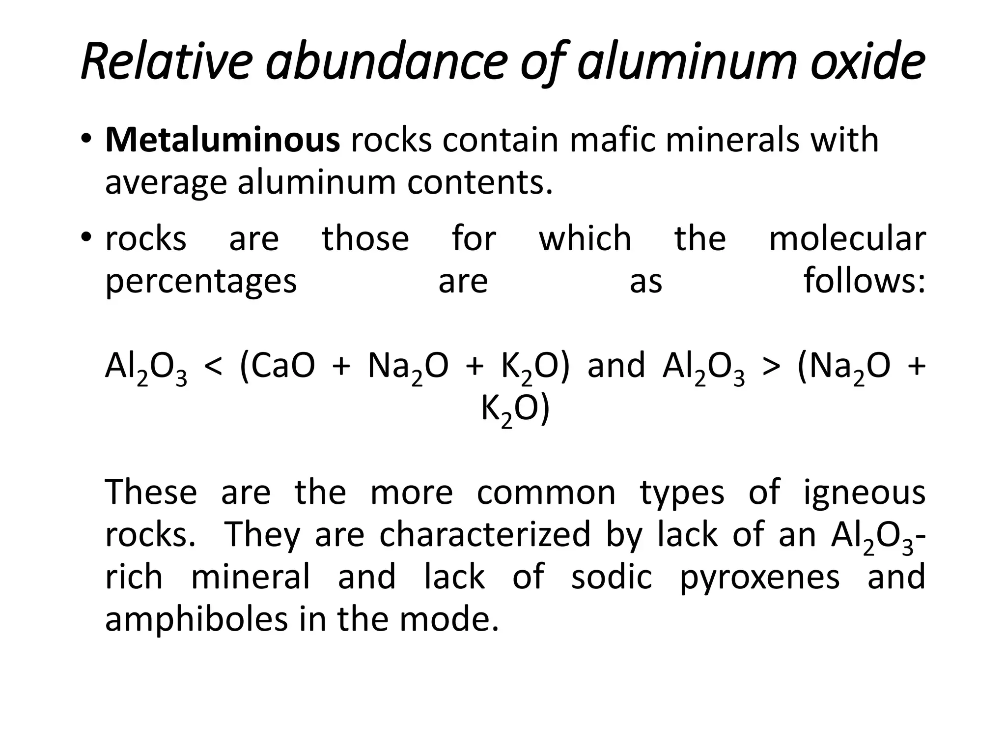 Relative abundance of aluminum oxide
• Metaluminous rocks contain mafic minerals with
average aluminum contents.
• rocks are those for which the molecular
percentages are as follows:
Al2O3 < (CaO + Na2O + K2O) and Al2O3 > (Na2O +
K2O)
These are the more common types of igneous
rocks. They are characterized by lack of an Al2O3-
rich mineral and lack of sodic pyroxenes and
amphiboles in the mode.
 