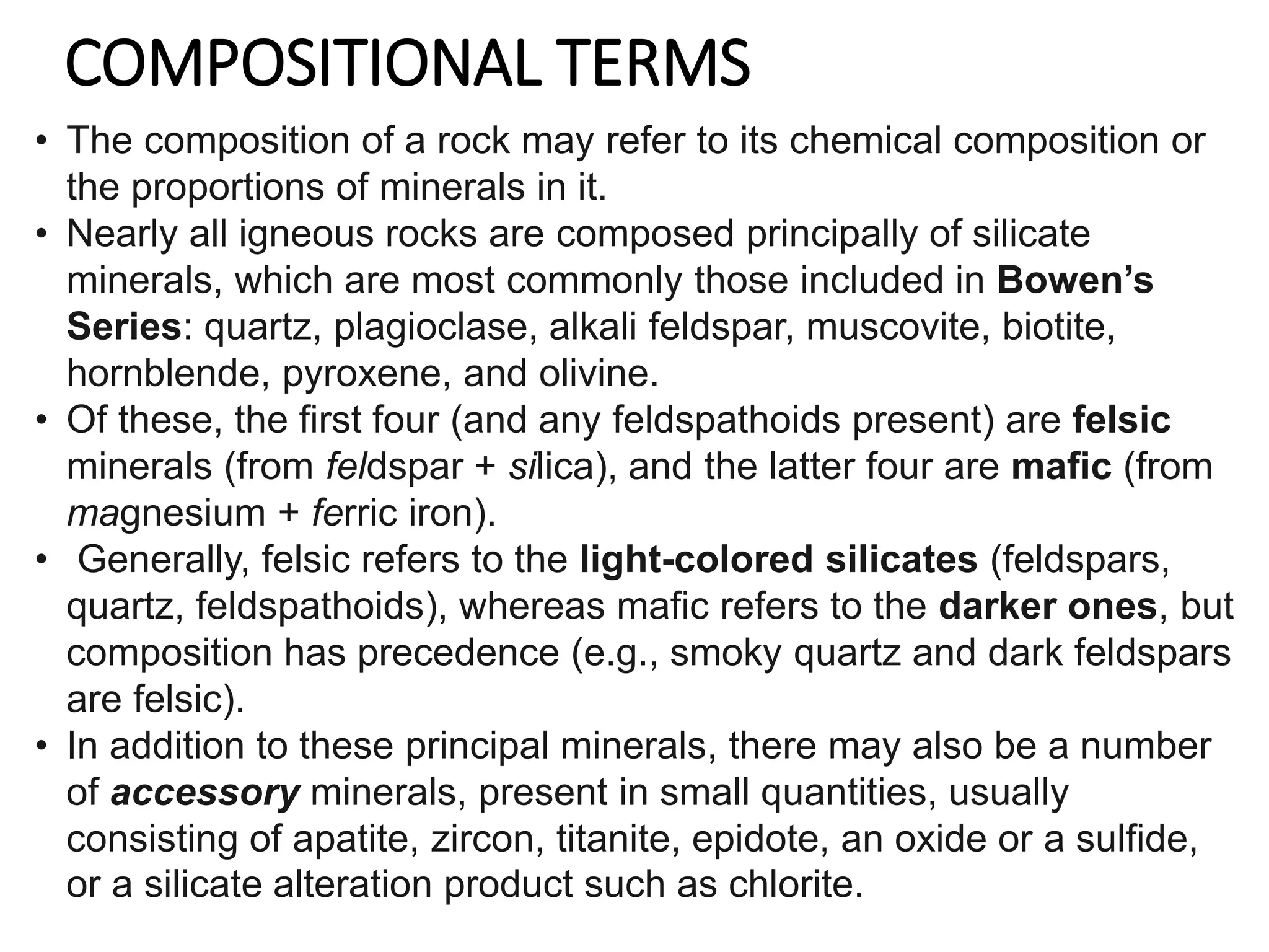 COMPOSITIONAL TERMS
• The composition of a rock may refer to its chemical composition or
the proportions of minerals in it.
• Nearly all igneous rocks are composed principally of silicate
minerals, which are most commonly those included in Bowen’s
Series: quartz, plagioclase, alkali feldspar, muscovite, biotite,
hornblende, pyroxene, and olivine.
• Of these, the first four (and any feldspathoids present) are felsic
minerals (from feldspar + silica), and the latter four are mafic (from
magnesium + ferric iron).
• Generally, felsic refers to the light-colored silicates (feldspars,
quartz, feldspathoids), whereas mafic refers to the darker ones, but
composition has precedence (e.g., smoky quartz and dark feldspars
are felsic).
• In addition to these principal minerals, there may also be a number
of accessory minerals, present in small quantities, usually
consisting of apatite, zircon, titanite, epidote, an oxide or a sulfide,
or a silicate alteration product such as chlorite.
 