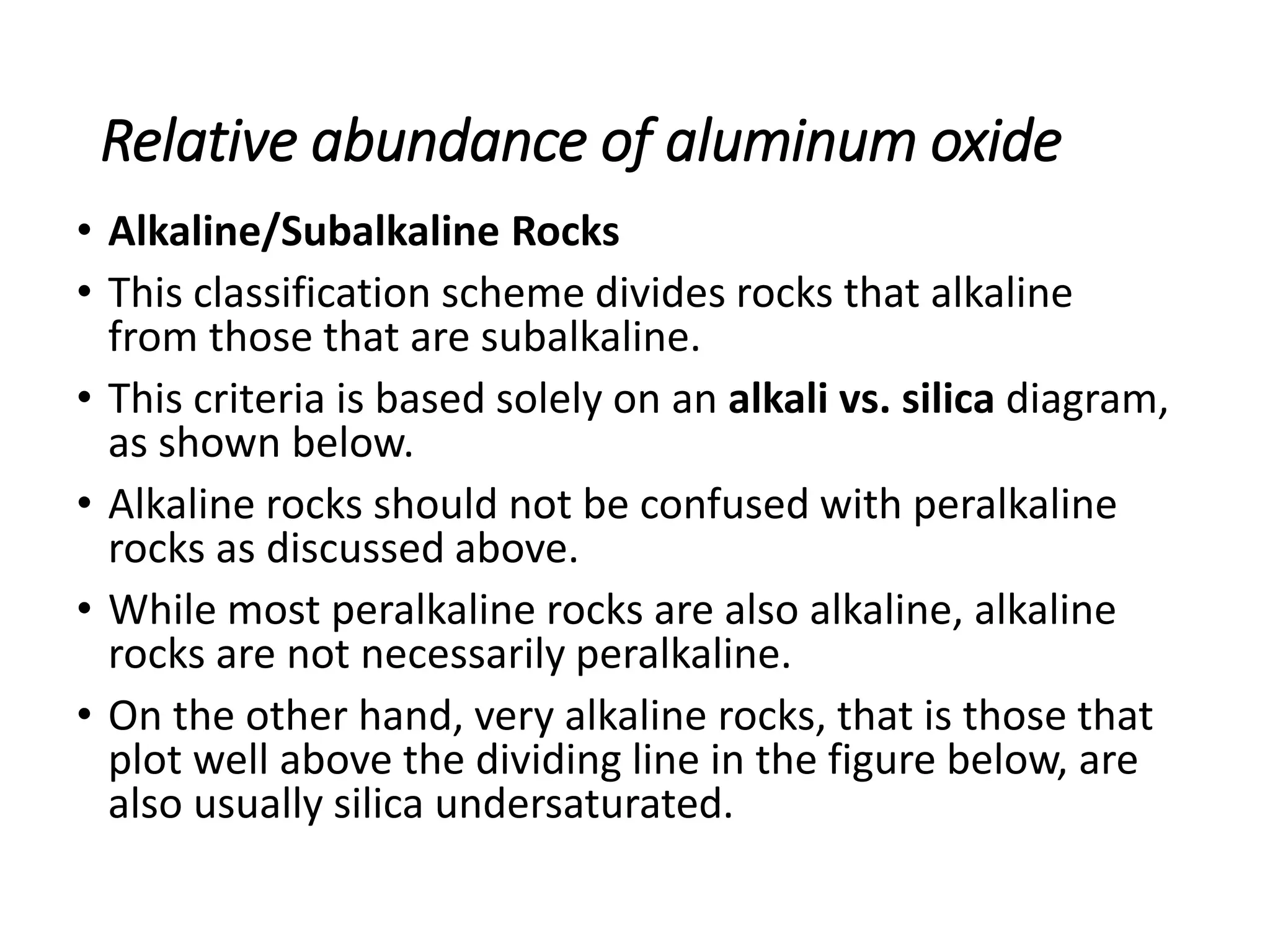 Relative abundance of aluminum oxide
• Alkaline/Subalkaline Rocks
• This classification scheme divides rocks that alkaline
from those that are subalkaline.
• This criteria is based solely on an alkali vs. silica diagram,
as shown below.
• Alkaline rocks should not be confused with peralkaline
rocks as discussed above.
• While most peralkaline rocks are also alkaline, alkaline
rocks are not necessarily peralkaline.
• On the other hand, very alkaline rocks, that is those that
plot well above the dividing line in the figure below, are
also usually silica undersaturated.
 