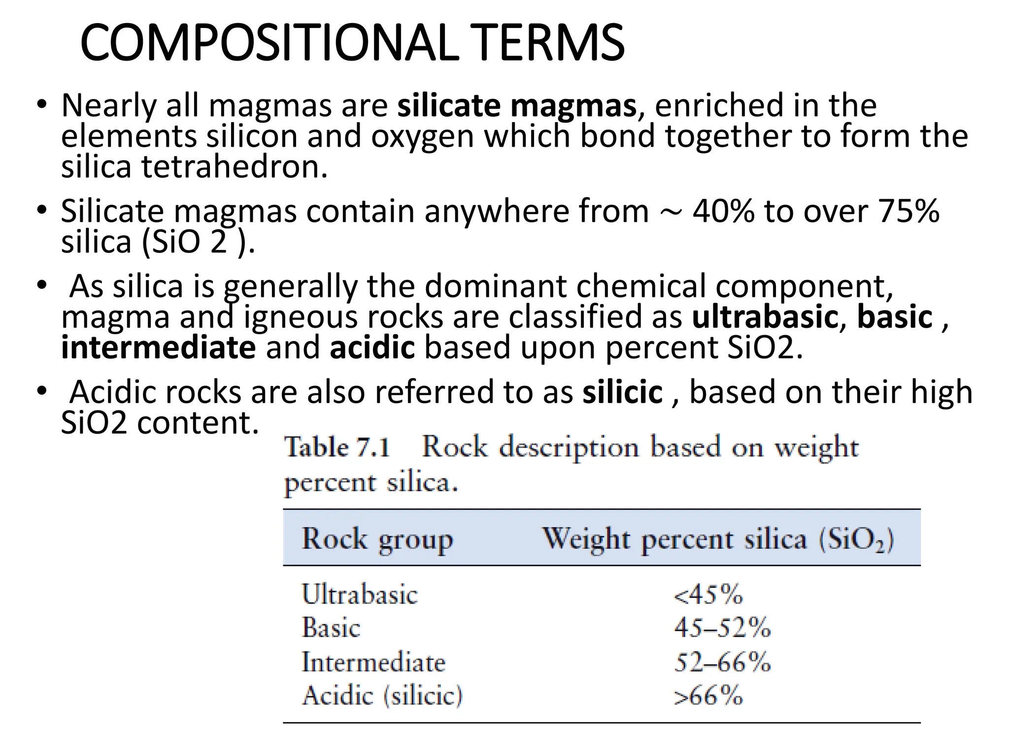 COMPOSITIONAL TERMS
• Nearly all magmas are silicate magmas, enriched in the
elements silicon and oxygen which bond together to form the
silica tetrahedron.
• Silicate magmas contain anywhere from ∼ 40% to over 75%
silica (SiO 2 ).
• As silica is generally the dominant chemical component,
magma and igneous rocks are classified as ultrabasic, basic ,
intermediate and acidic based upon percent SiO2.
• Acidic rocks are also referred to as silicic , based on their high
SiO2 content.
 