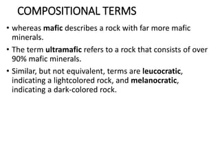COMPOSITIONAL TERMS
• whereas mafic describes a rock with far more mafic
minerals.
• The term ultramafic refers to a rock that consists of over
90% mafic minerals.
• Similar, but not equivalent, terms are leucocratic,
indicating a lightcolored rock, and melanocratic,
indicating a dark-colored rock.
 