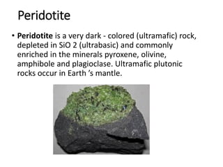Peridotite
• Peridotite is a very dark - colored (ultramafic) rock,
depleted in SiO 2 (ultrabasic) and commonly
enriched in the minerals pyroxene, olivine,
amphibole and plagioclase. Ultramafic plutonic
rocks occur in Earth ’s mantle.
 