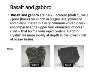 Basalt and gabbro
• Basalt and gabbro are dark – colored (mafi c), SiO2
- poor (basic) rocks rich in plagioclase, pyroxene
and olivine. Basalt is a very common volcanic rock –
encompassing the upper few kilometers of ocean
crust – that forms from rapid cooling. Gabbro
crystallizes more slowly at depth in the lower crust
of ocean basins.
 