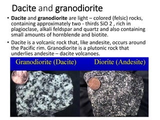 Dacite and granodiorite
• Dacite and granodiorite are light – colored (felsic) rocks,
containing approximately two - thirds SiO 2 , rich in
plagioclase, alkali feldspar and quartz and also containing
small amounts of hornblende and biotite.
• Dacite is a volcanic rock that, like andesite, occurs around
the Pacific rim. Granodiorite is a plutonic rock that
underlies andesite – dacite volcanoes.
 