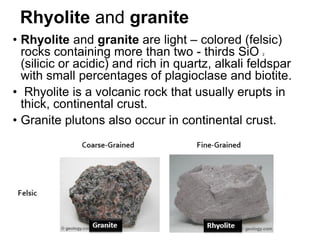 Rhyolite and granite
• Rhyolite and granite are light – colored (felsic)
rocks containing more than two - thirds SiO 2
(silicic or acidic) and rich in quartz, alkali feldspar
with small percentages of plagioclase and biotite.
• Rhyolite is a volcanic rock that usually erupts in
thick, continental crust.
• Granite plutons also occur in continental crust.
 