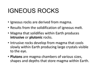 IGNEOUS ROCKS
• Igneous rocks are derived from magma.
• Results from the solidification of igneous melt.
• Magma that solidifies within Earth produces
intrusive or plutonic rocks.
• Intrusive rocks develop from magma that cools
slowly within Earth producing large crystals visible
to the eye.
• Plutons are magma chambers of various sizes,
shapes and depths that store magma within Earth.
 