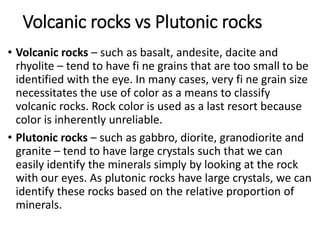 Volcanic rocks vs Plutonic rocks
• Volcanic rocks – such as basalt, andesite, dacite and
rhyolite – tend to have fi ne grains that are too small to be
identified with the eye. In many cases, very fi ne grain size
necessitates the use of color as a means to classify
volcanic rocks. Rock color is used as a last resort because
color is inherently unreliable.
• Plutonic rocks – such as gabbro, diorite, granodiorite and
granite – tend to have large crystals such that we can
easily identify the minerals simply by looking at the rock
with our eyes. As plutonic rocks have large crystals, we can
identify these rocks based on the relative proportion of
minerals.
 