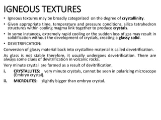 IGNEOUS TEXTURES
• Igneous textures may be broadly categorized on the degree of crystallinity.
• Given appropriate time, temperature and pressure conditions, silica tetrahedron
structures within cooling magma link together to produce crystals.
• In some instances, extremely rapid cooling or the sudden loss of gas may result in
solidification without the development of crystals, creating a glassy solid.
• DEVETRIFICATION:
Conversion of glassy material back into crystalline material is called devetrification.
As glass is not stable therefore, it usually undergoes devetrification. There are
always some clues of devitrification in volcanic rocks.
Very minute crystal are formed as a result of devitrification.
i. CRYSTALLITES: very minute crystals, cannot be seen in polarizing microscope
(Embryo crystal).
ii. MICROLITES: slightly bigger than embryo crystal.
 