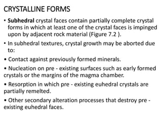 CRYSTALLINE FORMS
• Subhedral crystal faces contain partially complete crystal
forms in which at least one of the crystal faces is impinged
upon by adjacent rock material (Figure 7.2 ).
• In subhedral textures, crystal growth may be aborted due
to:
• Contact against previously formed minerals.
• Nucleation on pre - existing surfaces such as early formed
crystals or the margins of the magma chamber.
• Resorption in which pre - existing euhedral crystals are
partially remelted.
• Other secondary alteration processes that destroy pre -
existing euhedral faces.
 