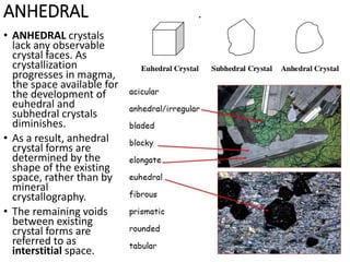 ANHEDRAL
• ANHEDRAL crystals
lack any observable
crystal faces. As
crystallization
progresses in magma,
the space available for
the development of
euhedral and
subhedral crystals
diminishes.
• As a result, anhedral
crystal forms are
determined by the
shape of the existing
space, rather than by
mineral
crystallography.
• The remaining voids
between existing
crystal forms are
referred to as
interstitial space.
 