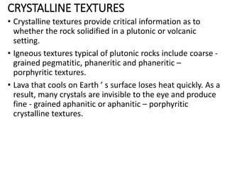 CRYSTALLINE TEXTURES
• Crystalline textures provide critical information as to
whether the rock solidified in a plutonic or volcanic
setting.
• Igneous textures typical of plutonic rocks include coarse -
grained pegmatitic, phaneritic and phaneritic –
porphyritic textures.
• Lava that cools on Earth ’ s surface loses heat quickly. As a
result, many crystals are invisible to the eye and produce
fine - grained aphanitic or aphanitic – porphyritic
crystalline textures.
 