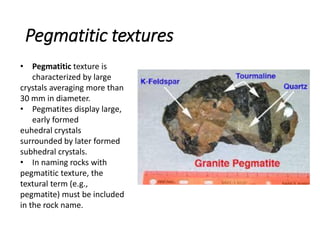 Pegmatitic textures
• Pegmatitic texture is
characterized by large
crystals averaging more than
30 mm in diameter.
• Pegmatites display large,
early formed
euhedral crystals
surrounded by later formed
subhedral crystals.
• In naming rocks with
pegmatitic texture, the
textural term (e.g.,
pegmatite) must be included
in the rock name.
 